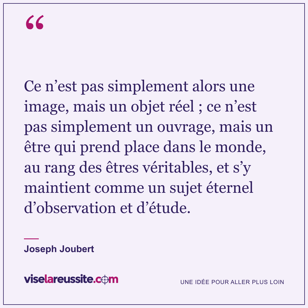 « Ce n’est pas simplement alors une image, mais un objet réel ; ce n’est pas simplement un ouvrage, mais un être qui prend place dans le monde, au rang des êtres véritables, et s’y maintient comme un sujet éternel d’observation et d’étude. » — Joseph Joubert — Vise la Réussite