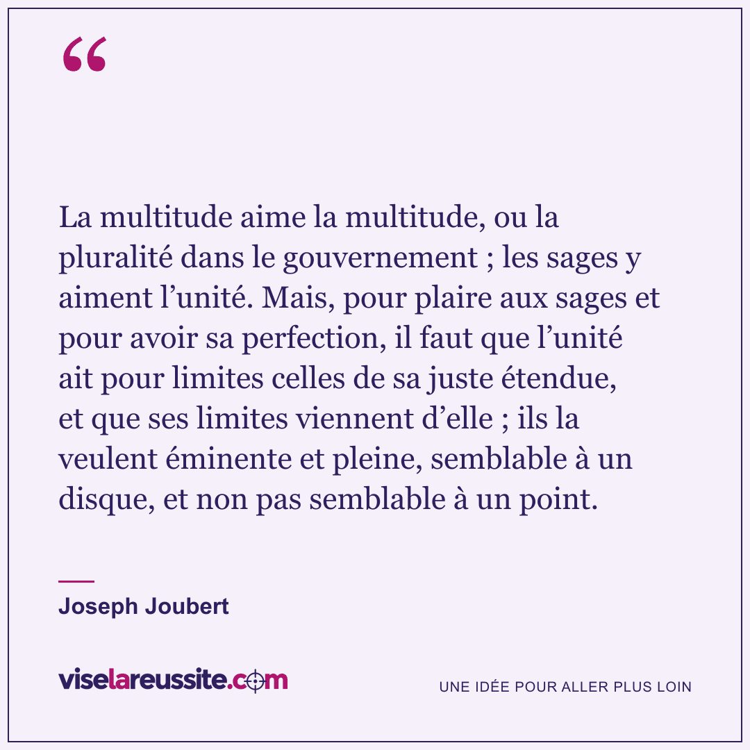 « La multitude aime la multitude, ou la pluralité dans le gouvernement ; les sages y aiment l’unité. Mais, pour plaire aux sages et pour avoir sa perfection, il faut que l’unité ait pour limites celles de sa juste étendue, et que ses limites viennent d’elle ; ils la veulent éminente et pleine, semblable à un disque, et non pas semblable à un point. » — Joseph Joubert — Vise la Réussite