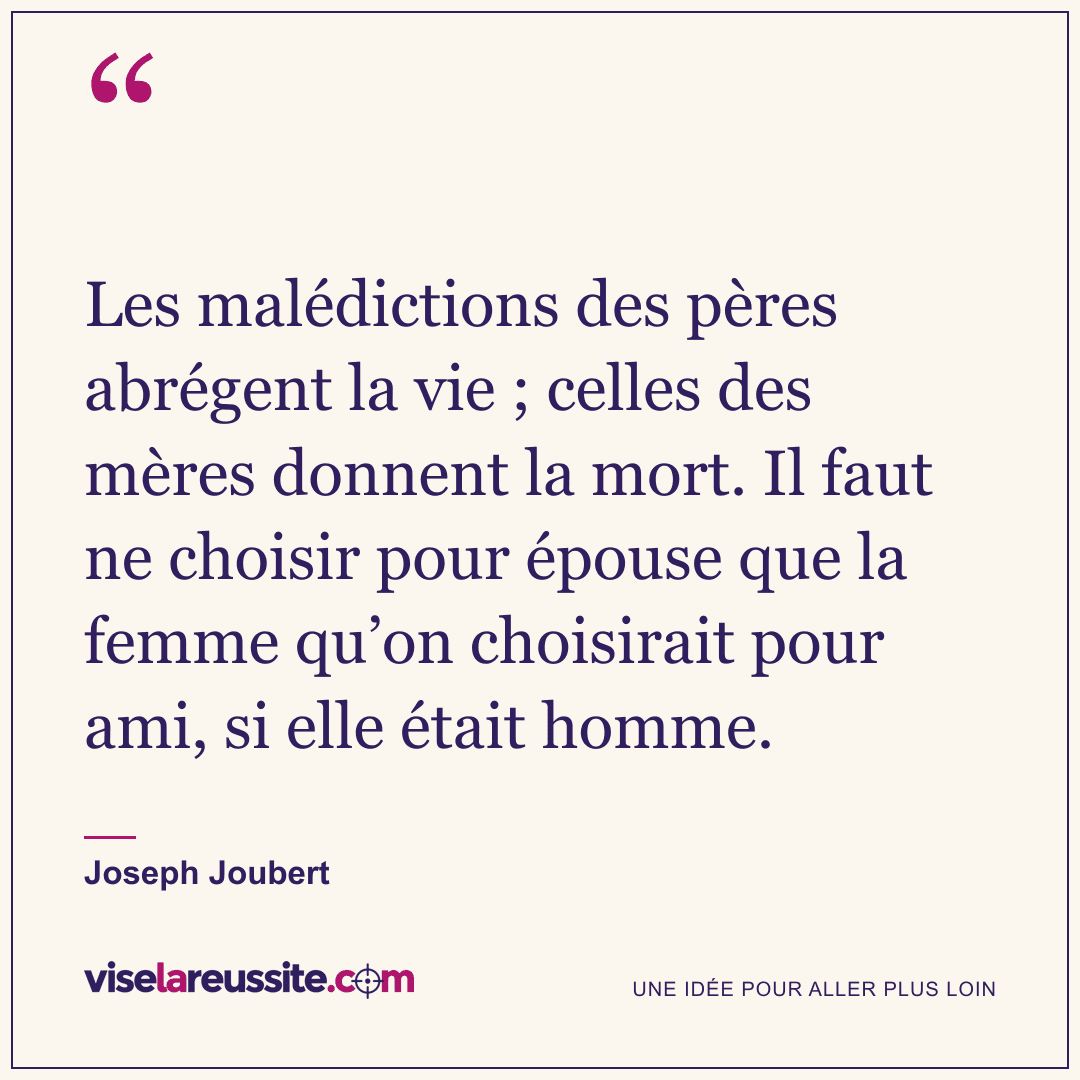 « Les malédictions des pères abrégent la vie ; celles des mères donnent la mort. Il faut ne choisir pour épouse que la femme qu’on choisirait pour ami, si elle était homme. » — Joseph Joubert — Vise la Réussite
