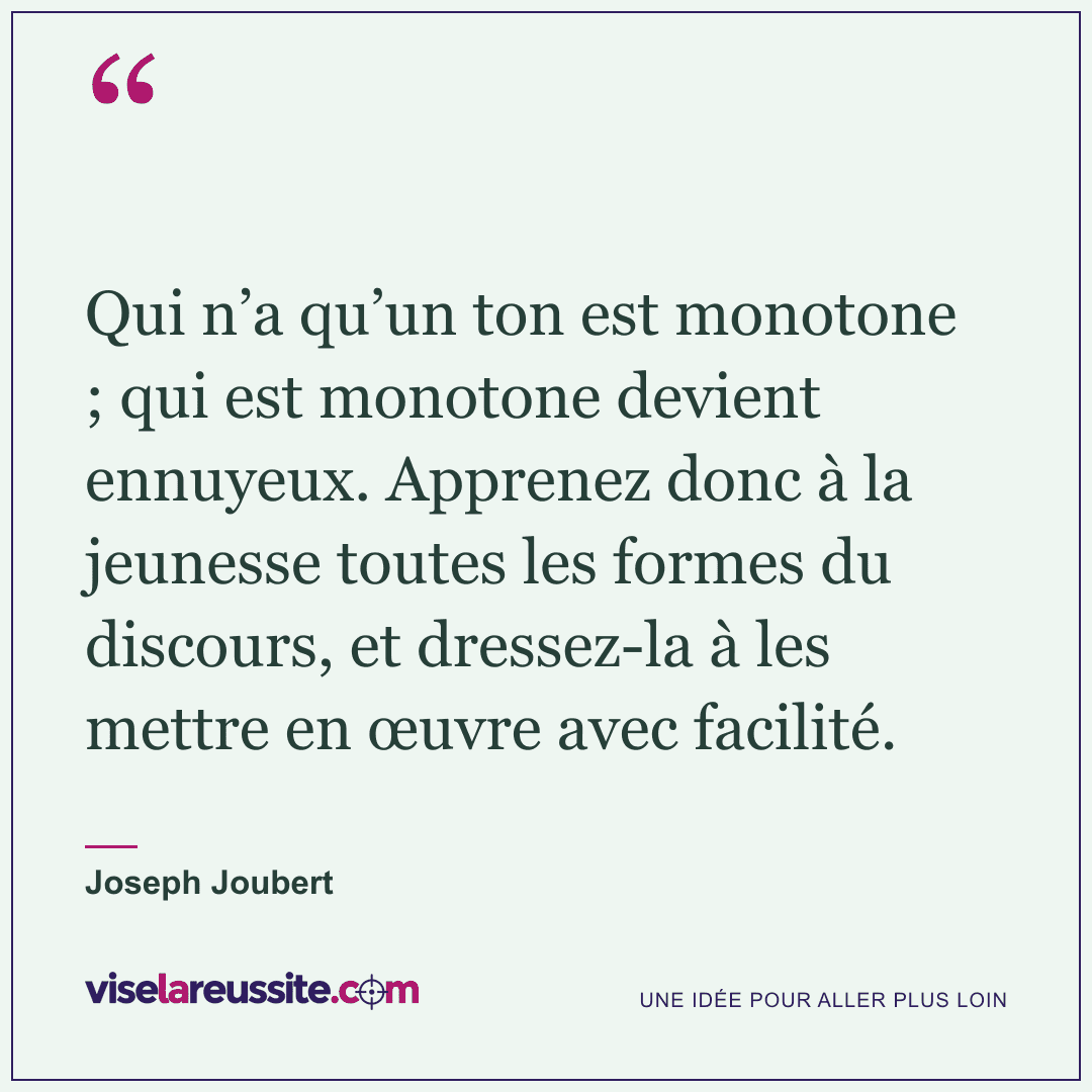 « Qui n’a qu’un ton est monotone ; qui est monotone devient ennuyeux. Apprenez donc à la jeunesse toutes les formes du discours, et dressez-la à les mettre en œuvre avec facilité. » — Joseph Joubert — Vise la Réussite