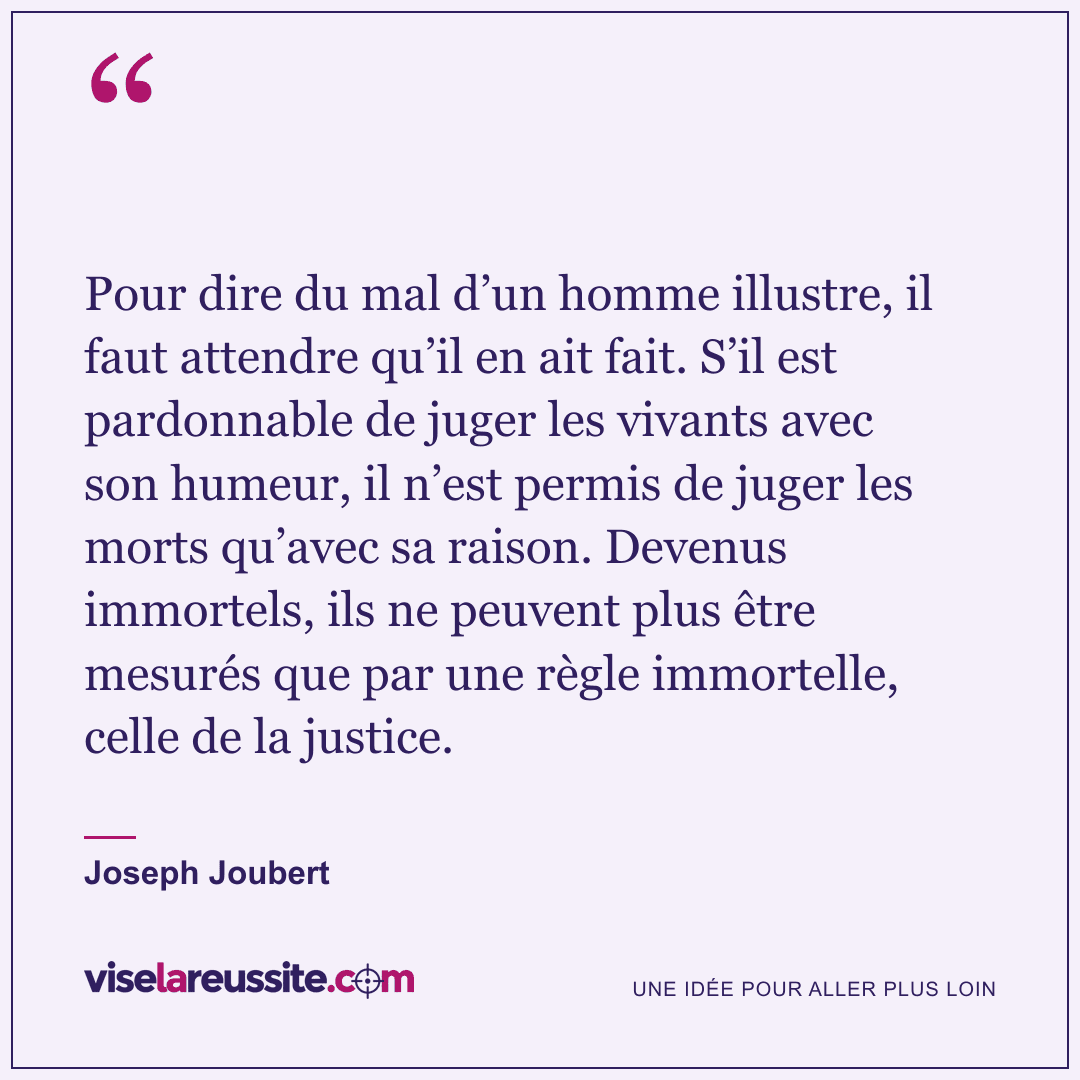 « Pour dire du mal d’un homme illustre, il faut attendre qu’il en ait fait. S’il est pardonnable de juger les vivants avec son humeur, il n’est permis de juger les morts qu’avec sa raison. Devenus immortels, ils ne peuvent plus être mesurés que par une règle immortelle, celle de la justice. » — Joseph Joubert — Vise la Réussite