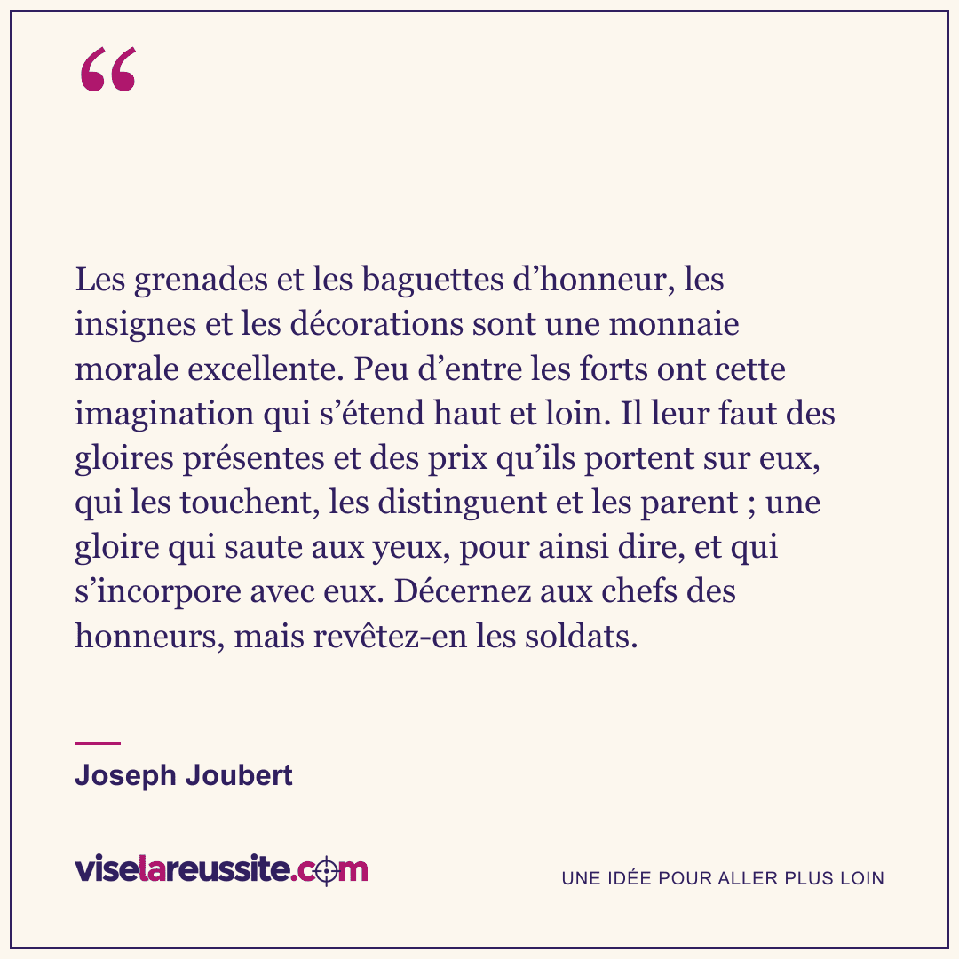 « Les grenades et les baguettes d’honneur, les insignes et les décorations sont une monnaie morale excellente. Peu d’entre les forts ont cette imagination qui s’étend haut et loin. Il leur faut des gloires présentes et des prix qu’ils portent sur eux, qui les touchent, les distinguent et les parent ; une gloire qui saute aux yeux, pour ainsi dire, et qui s’incorpore avec eux. Décernez aux chefs des honneurs, mais revêtez-en les soldats. » — Joseph Joubert — Vise la Réussite