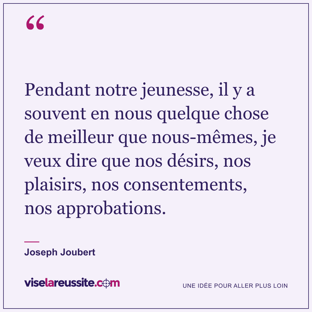 « Pendant notre jeunesse, il y a souvent en nous quelque chose de meilleur que nous-mêmes, je veux dire que nos désirs, nos plaisirs, nos consentements, nos approbations. » — Joseph Joubert — Vise la Réussite