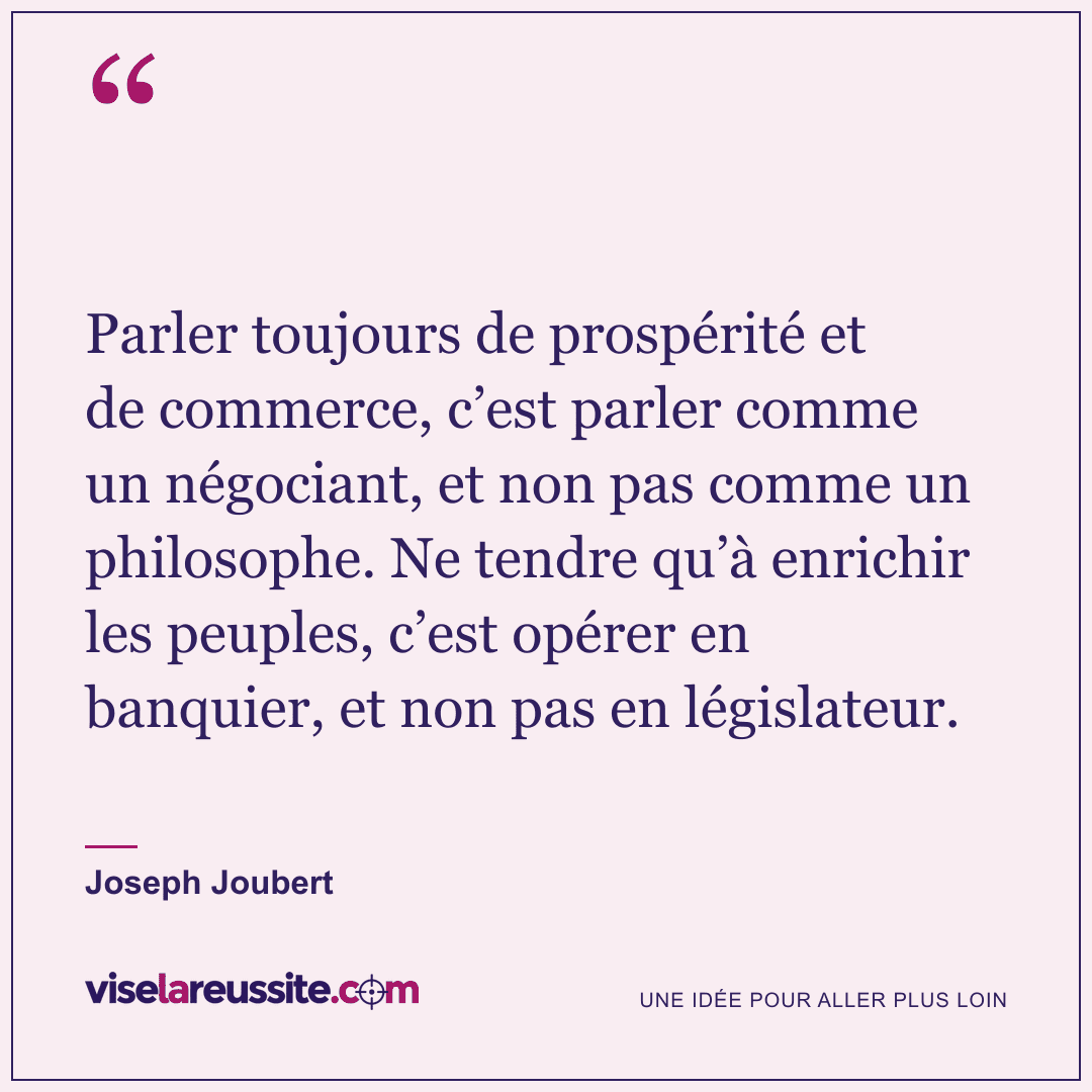 « Parler toujours de prospérité et de commerce, c’est parler comme un négociant, et non pas comme un philosophe. Ne tendre qu’à enrichir les peuples, c’est opérer en banquier, et non pas en législateur. » — Joseph Joubert — Vise la Réussite