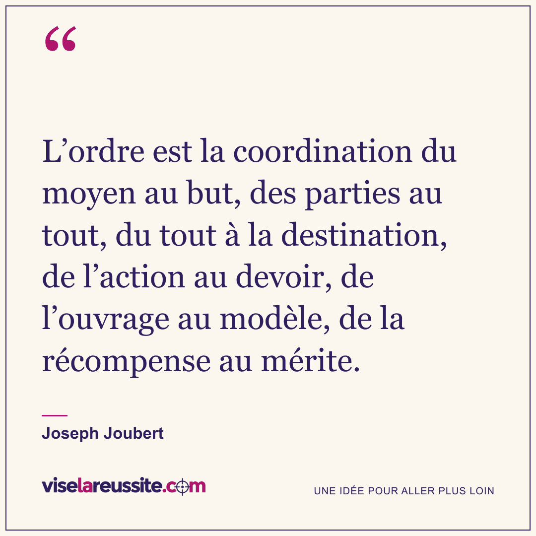 « L’ordre est la coordination du moyen au but, des parties au tout, du tout à la destination, de l’action au devoir, de l’ouvrage au modèle, de la récompense au mérite. » — Joseph Joubert — Vise la Réussite