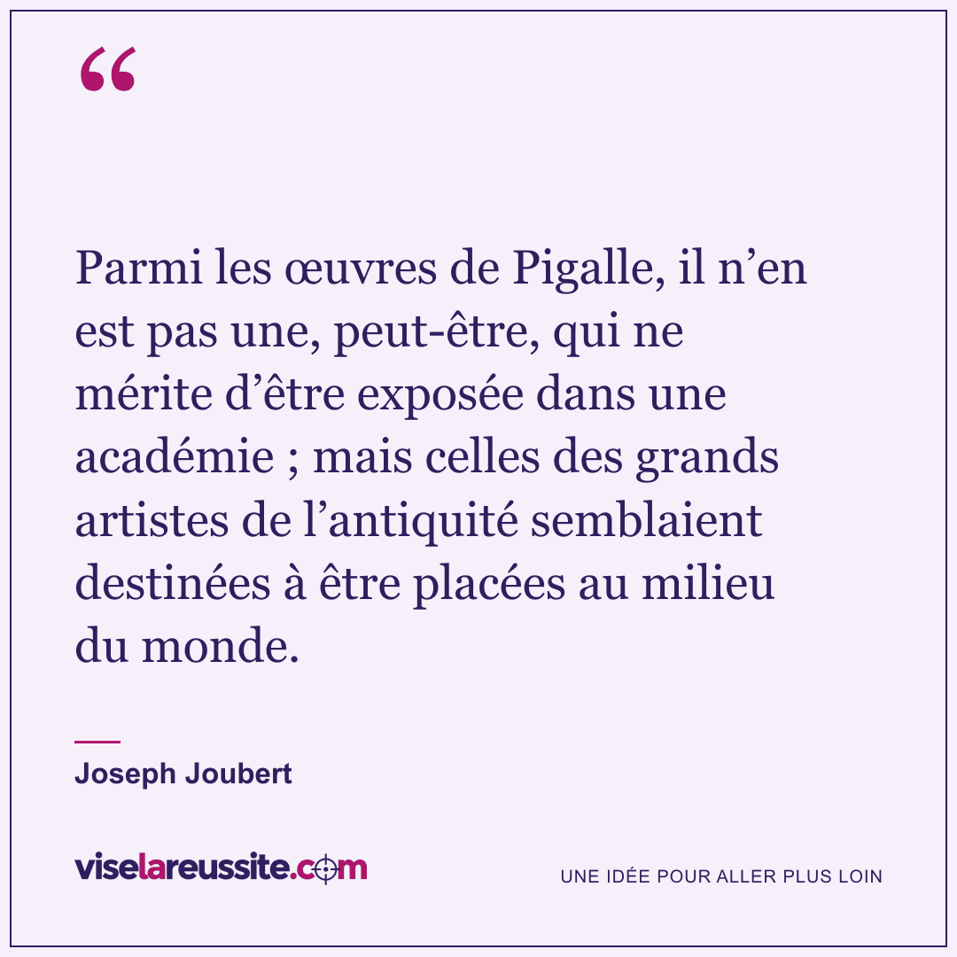 « Parmi les œuvres de Pigalle, il n’en est pas une, peut-être, qui ne mérite d’être exposée dans une académie ; mais celles des grands artistes de l’antiquité semblaient destinées à être placées au milieu du monde. » — Joseph Joubert — Vise la Réussite