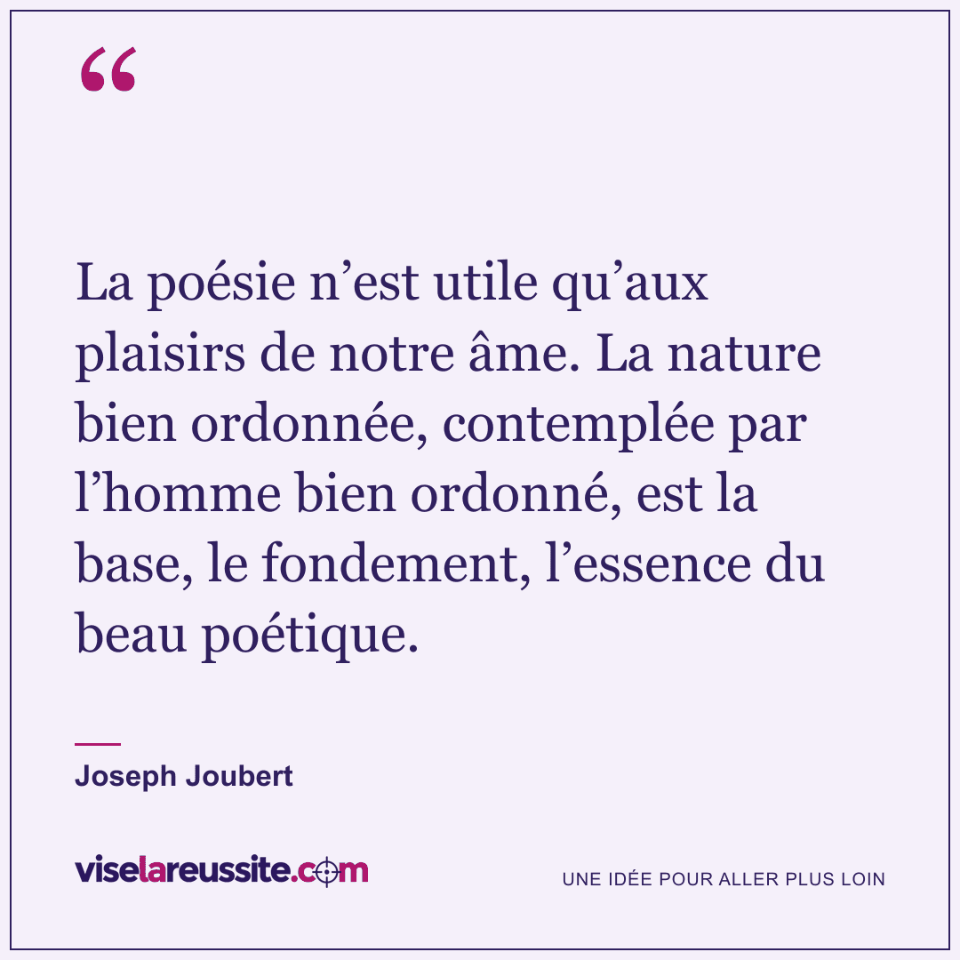 « La poésie n’est utile qu’aux plaisirs de notre âme. La nature bien ordonnée, contemplée par l’homme bien ordonné, est la base, le fondement, l’essence du beau poétique. » — Joseph Joubert — Vise la Réussite