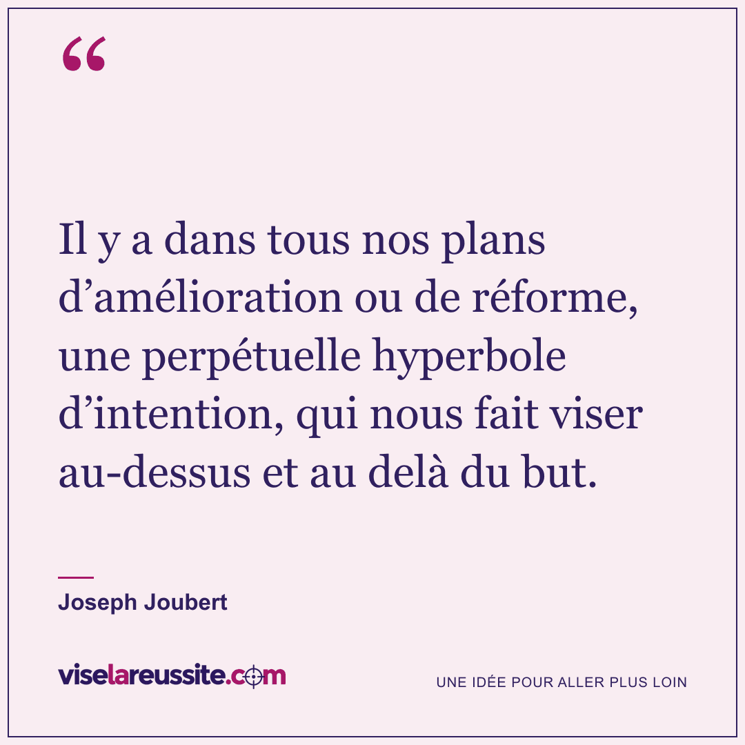 « Il y a dans tous nos plans d’amélioration ou de réforme, une perpétuelle hyperbole d’intention, qui nous fait viser au-dessus et au delà du but. » — Joseph Joubert — Vise la Réussite