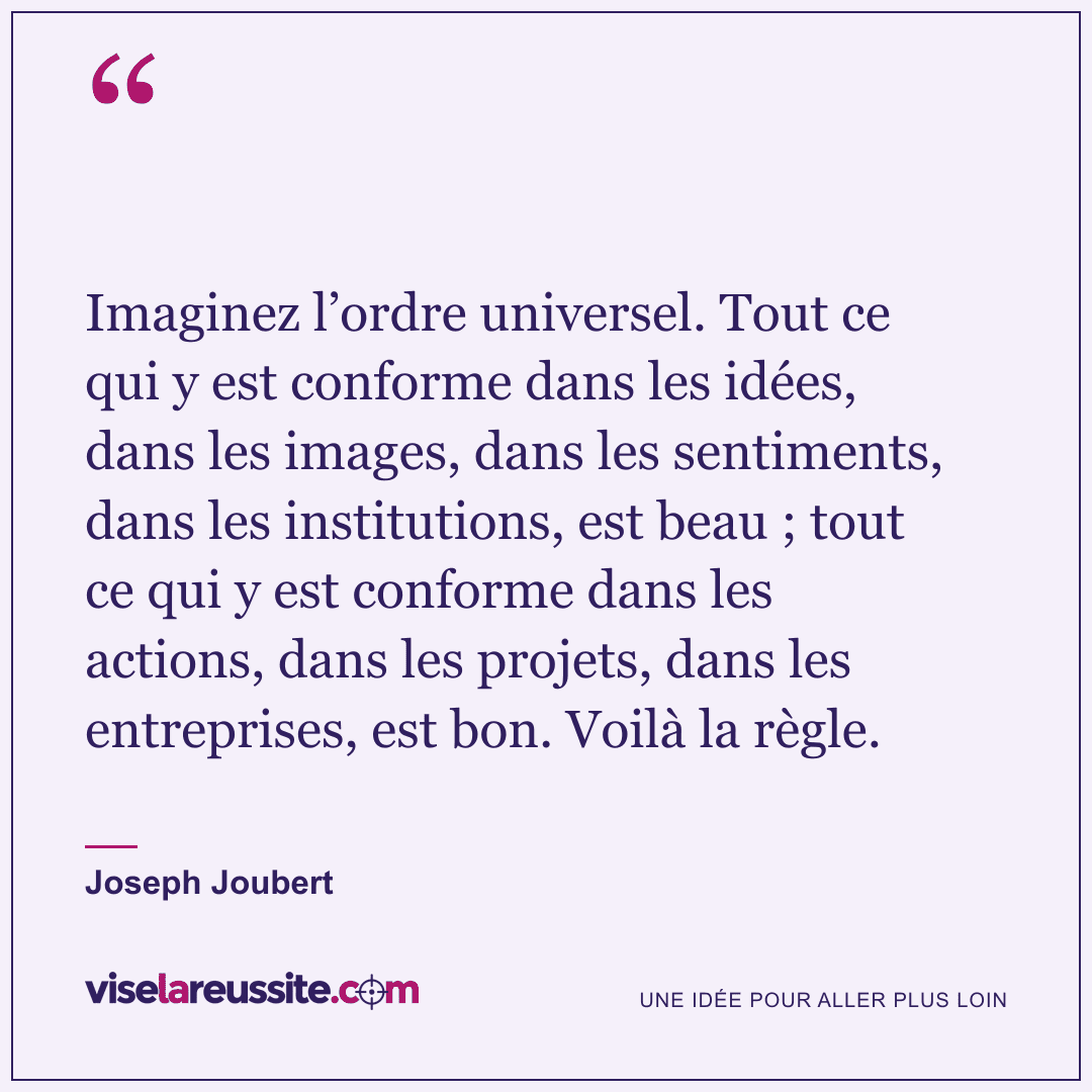 « Imaginez l’ordre universel. Tout ce qui y est conforme dans les idées, dans les images, dans les sentiments, dans les institutions, est beau ; tout ce qui y est conforme dans les actions, dans les projets, dans les entreprises, est bon. Voilà la règle. » — Joseph Joubert — Vise la Réussite