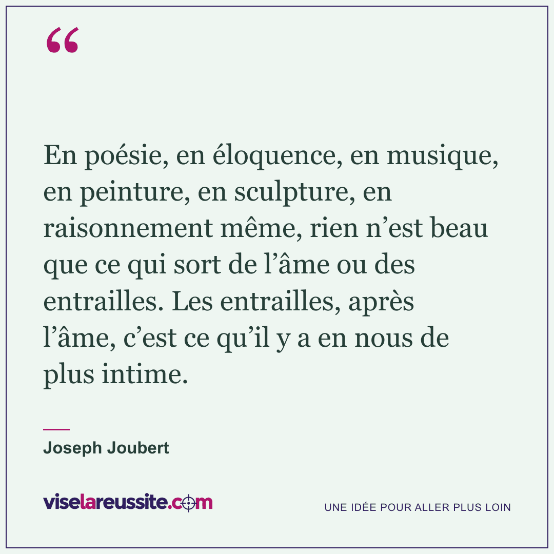 « En poésie, en éloquence, en musique, en peinture, en sculpture, en raisonnement même, rien n’est beau que ce qui sort de l’âme ou des entrailles. Les entrailles, après l’âme, c’est ce qu’il y a en nous de plus intime. » — Joseph Joubert — Vise la Réussite