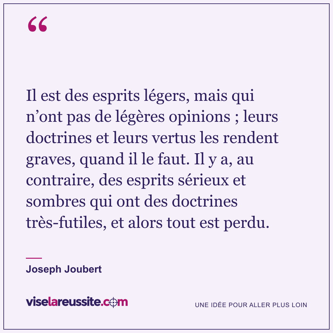 « Il est des esprits légers, mais qui n’ont pas de légères opinions ; leurs doctrines et leurs vertus les rendent graves, quand il le faut. Il y a, au contraire, des esprits sérieux et sombres qui ont des doctrines très-futiles, et alors tout est perdu. » — Joseph Joubert — Vise la Réussite