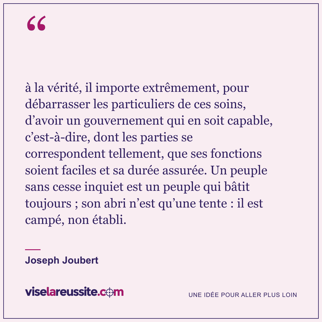 « à la vérité, il importe extrêmement, pour débarrasser les particuliers de ces soins, d’avoir un gouvernement qui en soit capable, c’est-à-dire, dont les parties se correspondent tellement, que ses fonctions soient faciles et sa durée assurée. Un peuple sans cesse inquiet est un peuple qui bâtit toujours ; son abri n’est qu’une tente : il est campé, non établi. » — Joseph Joubert — Vise la Réussite