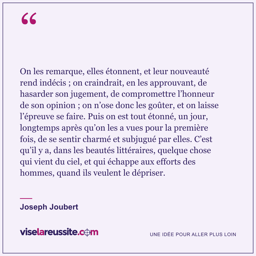 « On les remarque, elles étonnent, et leur nouveauté rend indécis ; on craindrait, en les approuvant, de hasarder son jugement, de compromettre l’honneur de son opinion ; on n’ose donc les goûter, et on laisse l’épreuve se faire. Puis on est tout étonné, un jour, longtemps après qu’on les a vues pour la première fois, de se sentir charmé et subjugué par elles. C’est qu’il y a, dans les beautés littéraires, quelque chose qui vient du ciel, et qui échappe aux efforts des hommes, quand ils veulent le dépriser. » — Joseph Joubert — Vise la Réussite