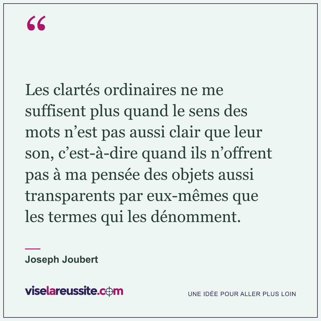 « Les clartés ordinaires ne me suffisent plus quand le sens des mots n’est pas aussi clair que leur son, c’est-à-dire quand ils n’offrent pas à ma pensée des objets aussi transparents par eux-mêmes que les termes qui les dénomment. » — Joseph Joubert — Vise la Réussite