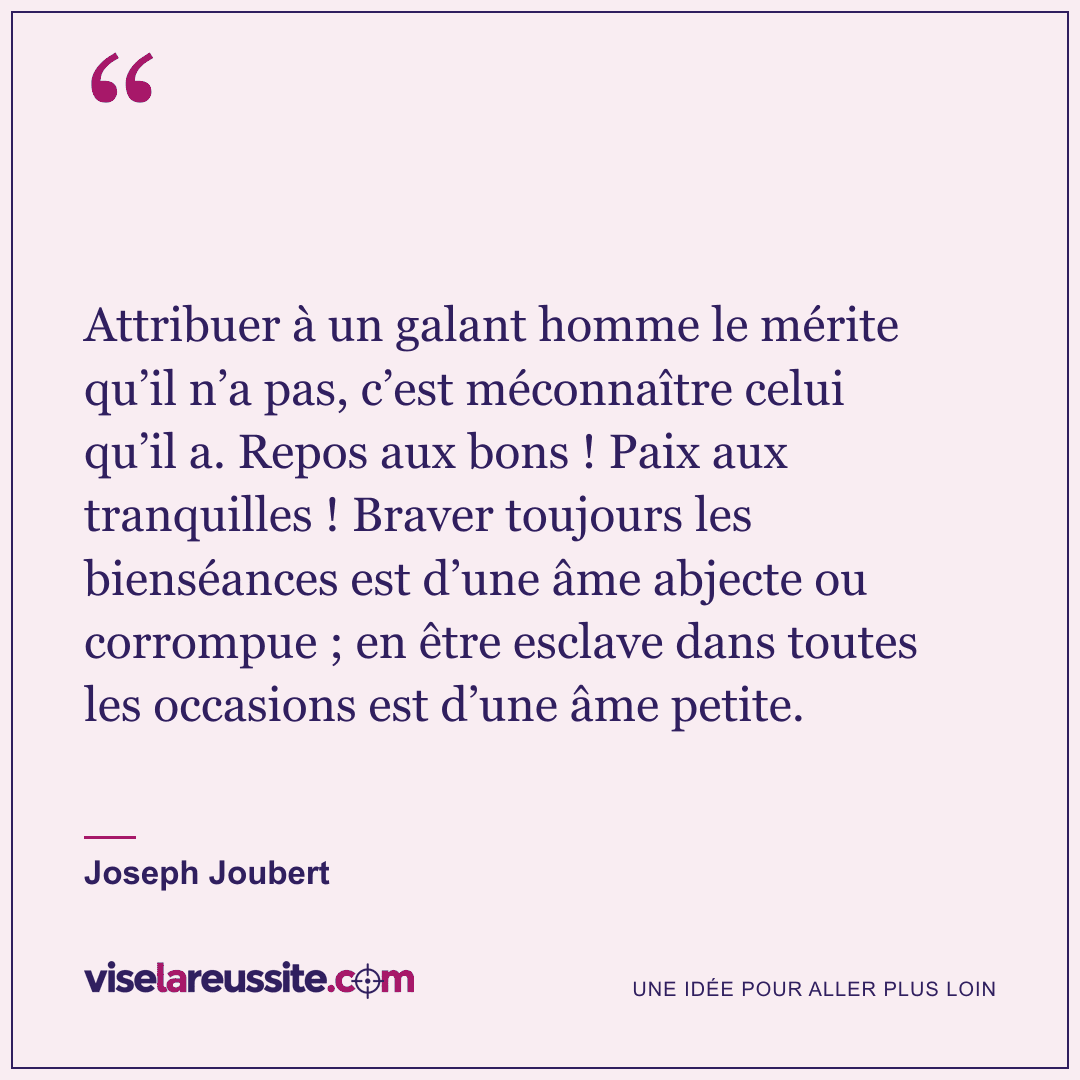 « Attribuer à un galant homme le mérite qu’il n’a pas, c’est méconnaître celui qu’il a. Repos aux bons ! Paix aux tranquilles ! Braver toujours les bienséances est d’une âme abjecte ou corrompue ; en être esclave dans toutes les occasions est d’une âme petite. » — Joseph Joubert — Vise la Réussite