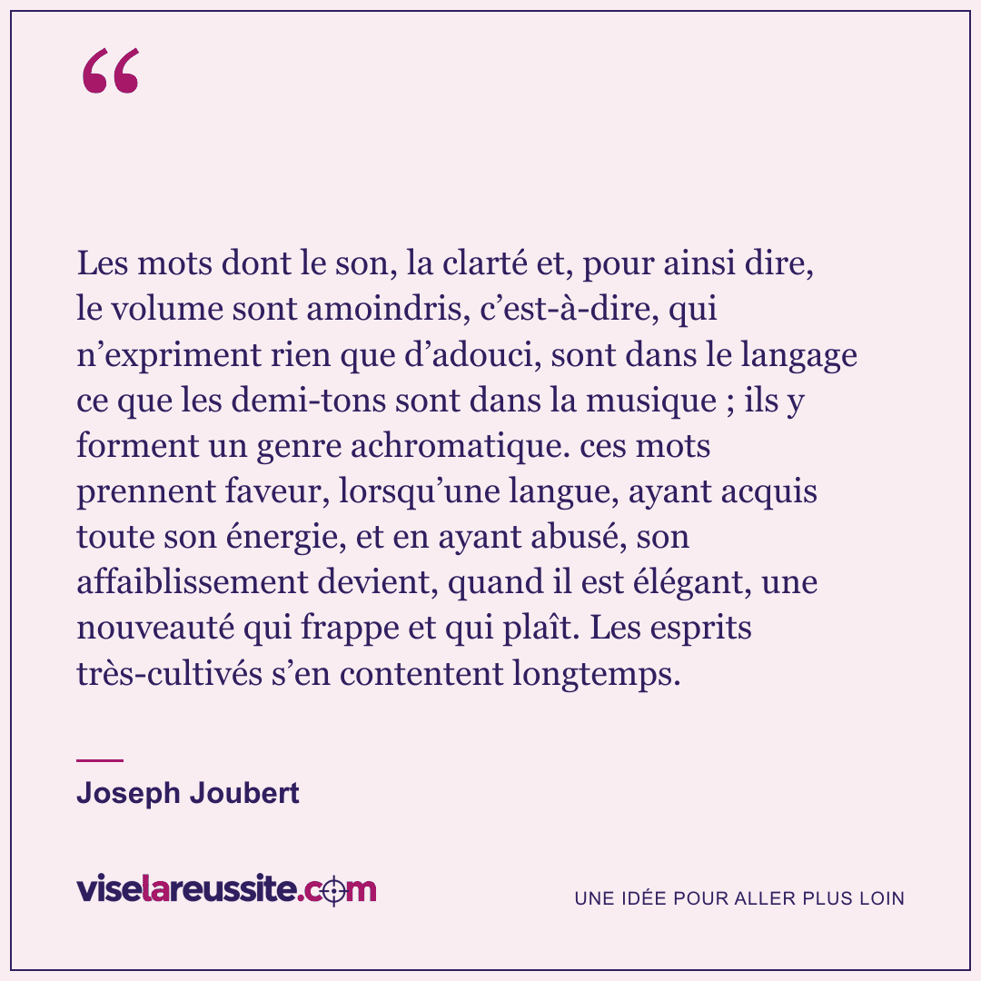 « Les mots dont le son, la clarté et, pour ainsi dire, le volume sont amoindris, c’est-à-dire, qui n’expriment rien que d’adouci, sont dans le langage ce que les demi-tons sont dans la musique ; ils y forment un genre achromatique. ces mots prennent faveur, lorsqu’une langue, ayant acquis toute son énergie, et en ayant abusé, son affaiblissement devient, quand il est élégant, une nouveauté qui frappe et qui plaît. Les esprits très-cultivés s’en contentent longtemps. » — Joseph Joubert — Vise la Réussite