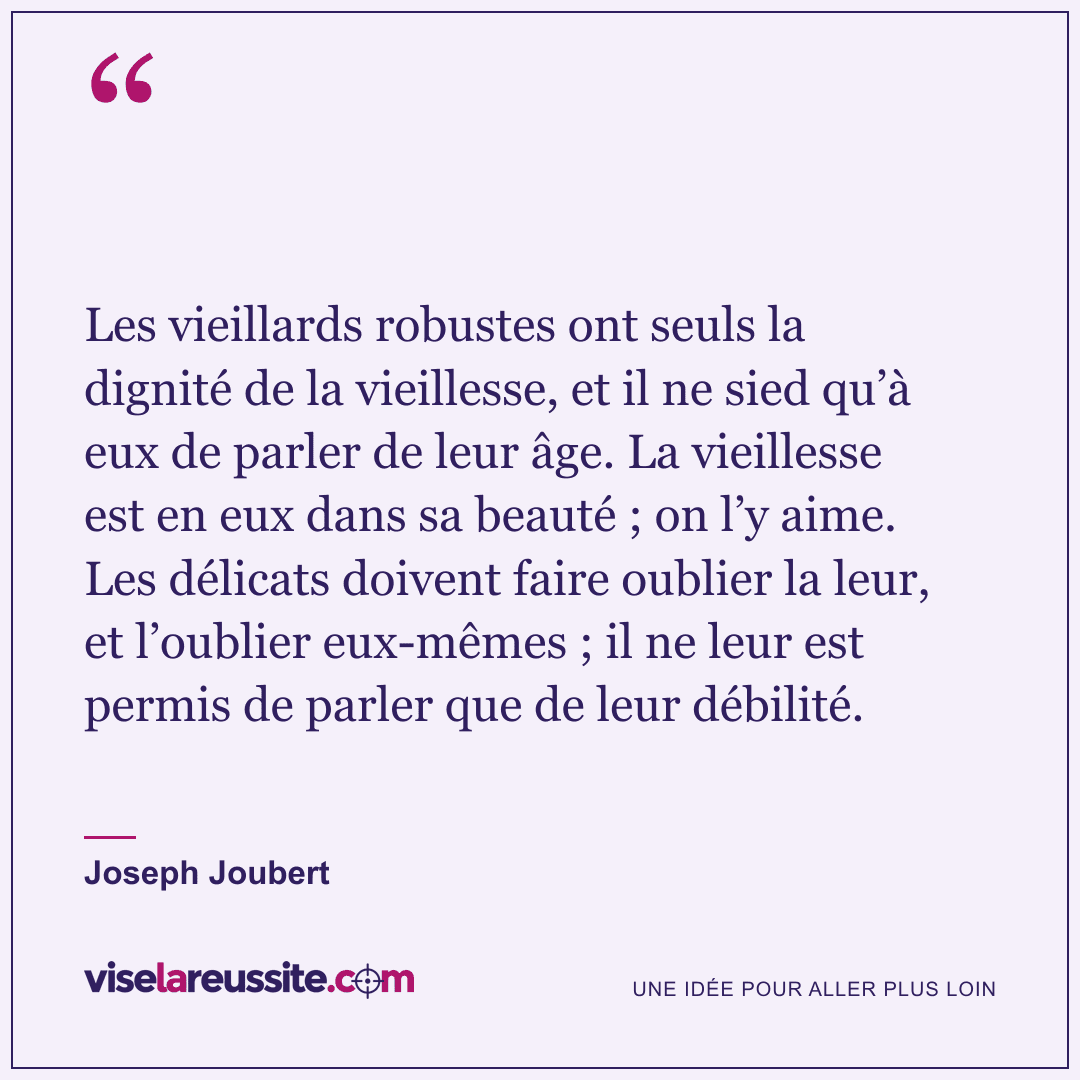 « Les vieillards robustes ont seuls la dignité de la vieillesse, et il ne sied qu’à eux de parler de leur âge. La vieillesse est en eux dans sa beauté ; on l’y aime. Les délicats doivent faire oublier la leur, et l’oublier eux-mêmes ; il ne leur est permis de parler que de leur débilité. » — Joseph Joubert — Vise la Réussite