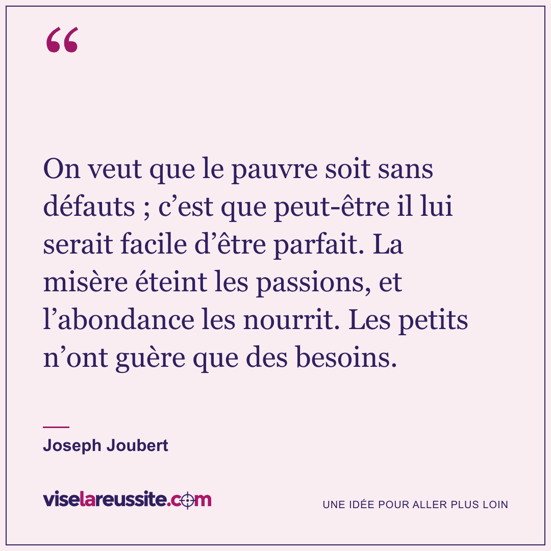 « On veut que le pauvre soit sans défauts ; c’est que peut-être il lui serait facile d’être parfait. La misère éteint les passions, et l’abondance les nourrit. Les petits n’ont guère que des besoins. » — Joseph Joubert — Vise la Réussite