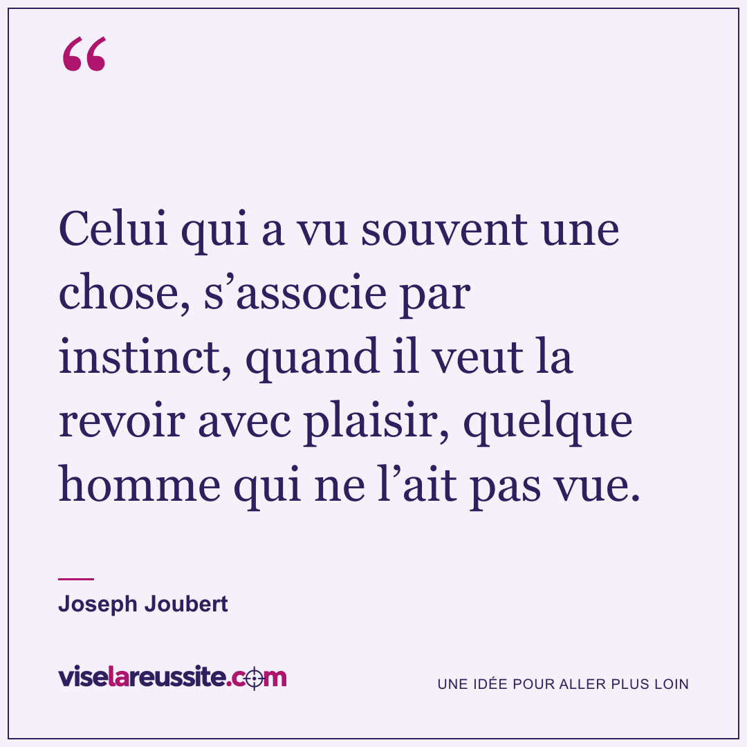« Celui qui a vu souvent une chose, s’associe par instinct, quand il veut la revoir avec plaisir, quelque homme qui ne l’ait pas vue. » — Joseph Joubert — Vise la Réussite