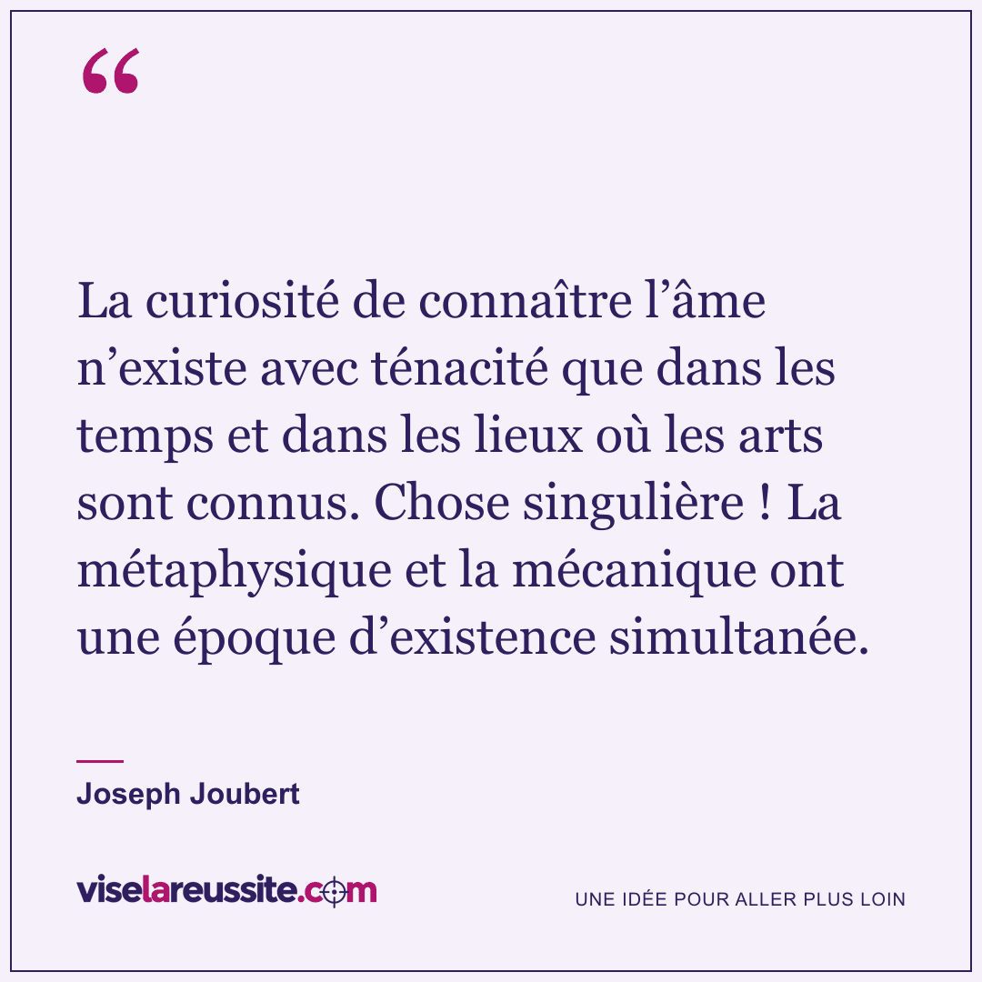 « La curiosité de connaître l’âme n’existe avec ténacité que dans les temps et dans les lieux où les arts sont connus. Chose singulière ! La métaphysique et la mécanique ont une époque d’existence simultanée. » — Joseph Joubert — Vise la Réussite