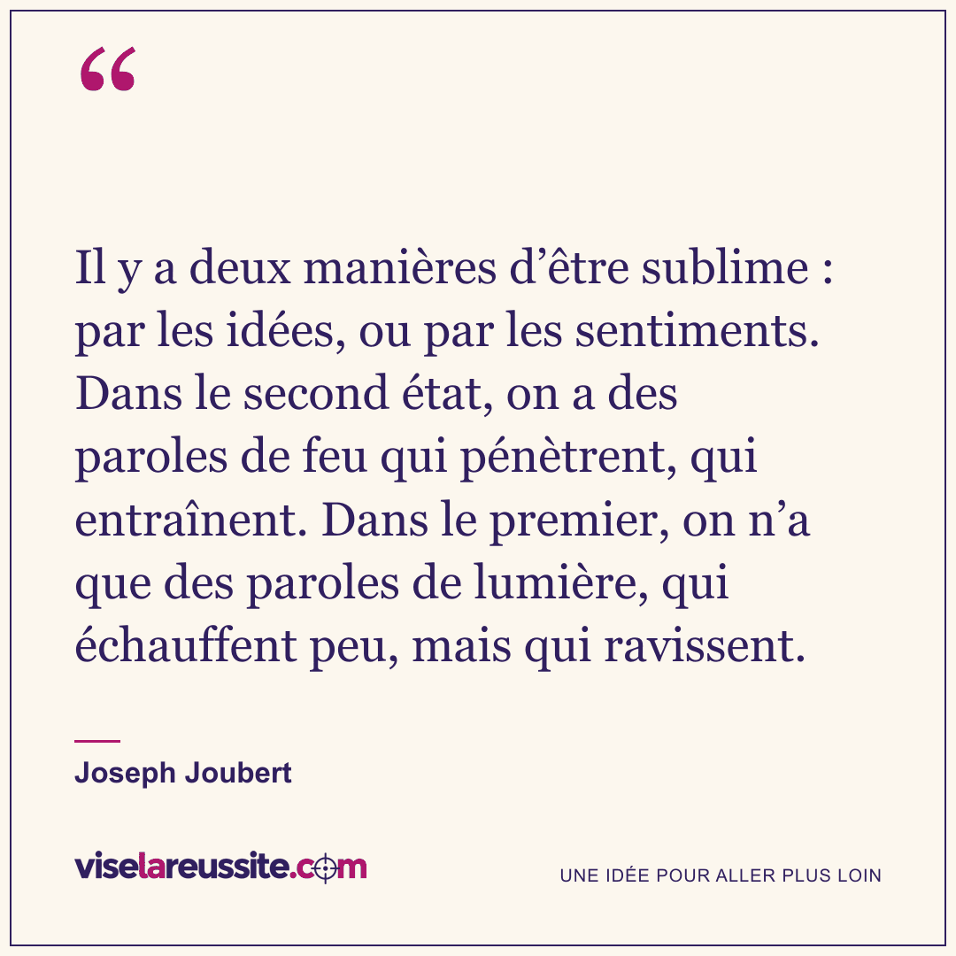 « Il y a deux manières d’être sublime : par les idées, ou par les sentiments. Dans le second état, on a des paroles de feu qui pénètrent, qui entraînent. Dans le premier, on n’a que des paroles de lumière, qui échauffent peu, mais qui ravissent. » — Joseph Joubert — Vise la Réussite