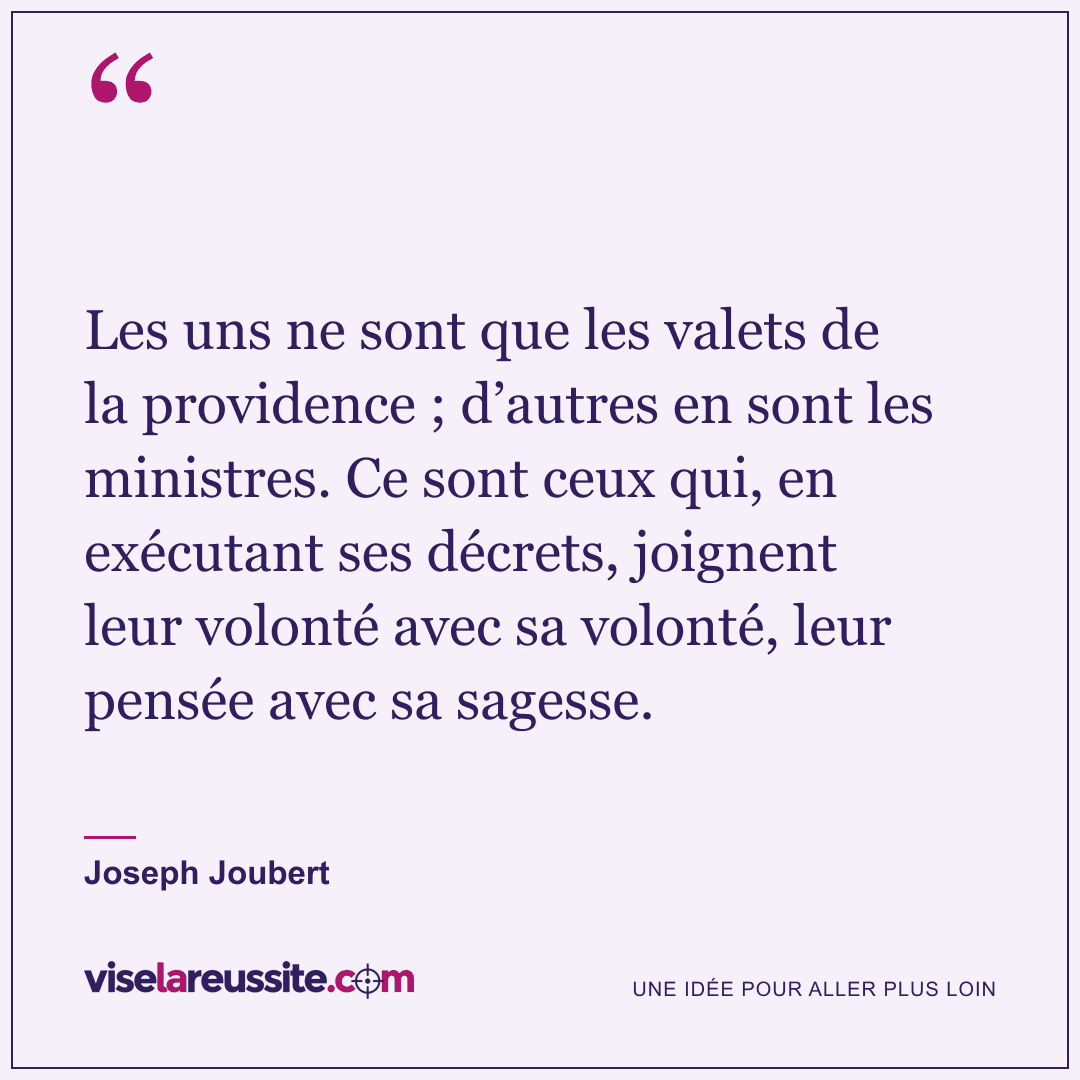 « Les uns ne sont que les valets de la providence ; d’autres en sont les ministres. Ce sont ceux qui, en exécutant ses décrets, joignent leur volonté avec sa volonté, leur pensée avec sa sagesse. » — Joseph Joubert — Vise la Réussite