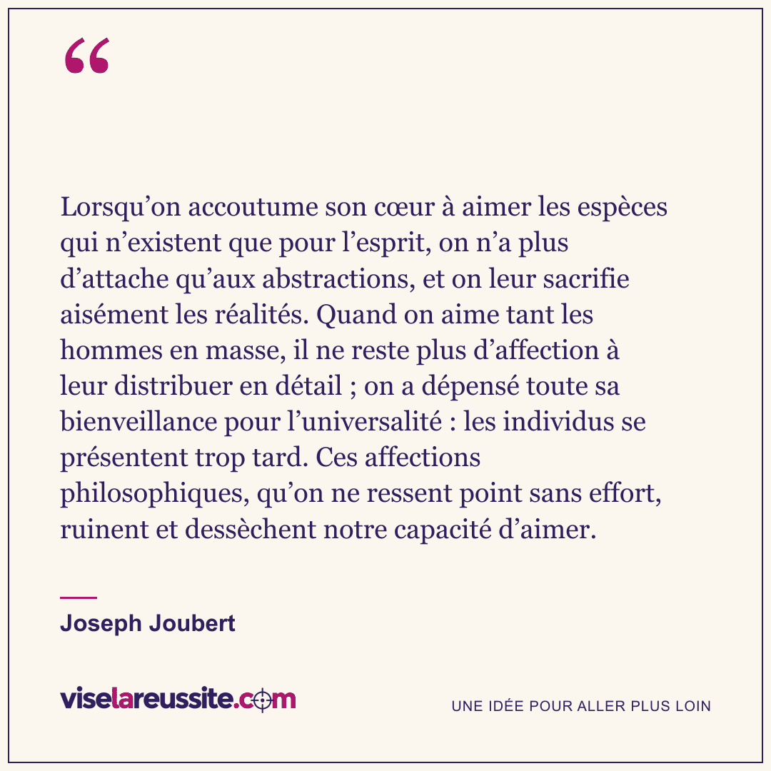 « Lorsqu’on accoutume son cœur à aimer les espèces qui n’existent que pour l’esprit, on n’a plus d’attache qu’aux abstractions, et on leur sacrifie aisément les réalités. Quand on aime tant les hommes en masse, il ne reste plus d’affection à leur distribuer en détail ; on a dépensé toute sa bienveillance pour l’universalité : les individus se présentent trop tard. Ces affections philosophiques, qu’on ne ressent point sans effort, ruinent et dessèchent notre capacité d’aimer. » — Joseph Joubert — Vise la Réussite