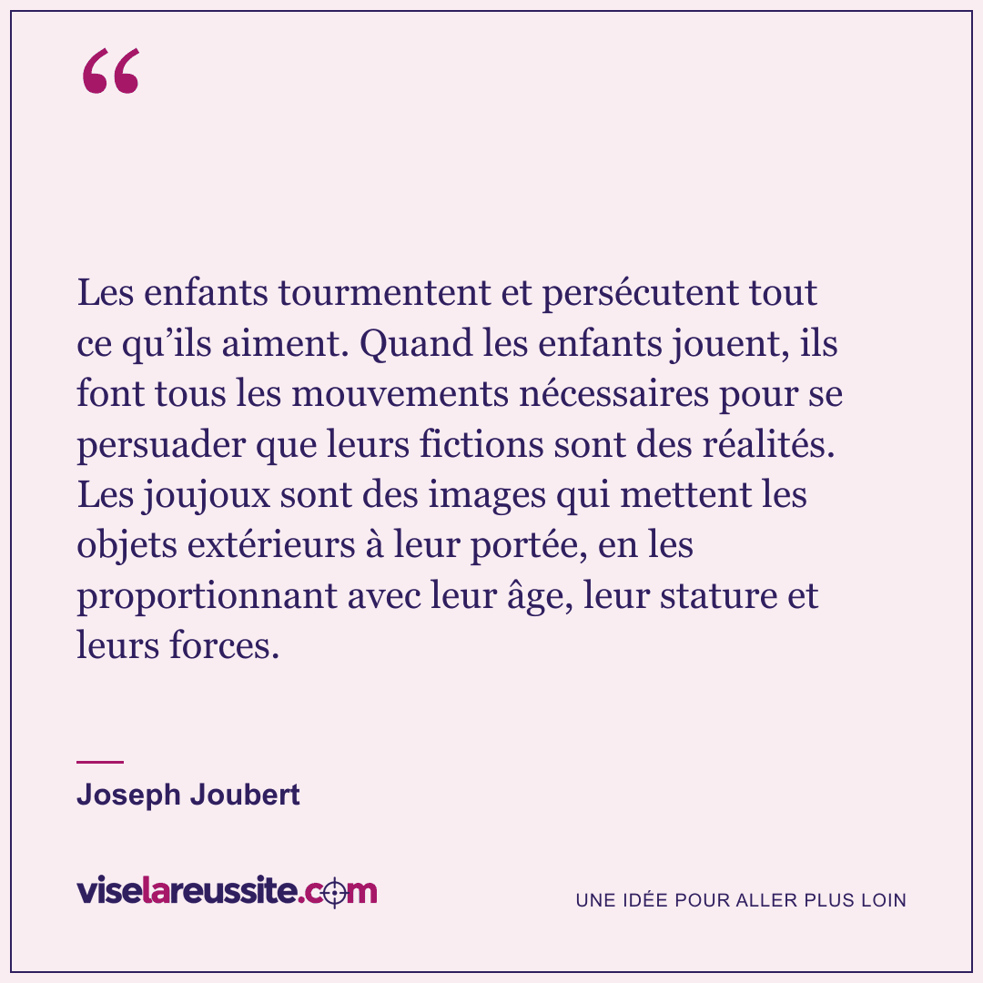 « Les enfants tourmentent et persécutent tout ce qu’ils aiment. Quand les enfants jouent, ils font tous les mouvements nécessaires pour se persuader que leurs fictions sont des réalités. Les joujoux sont des images qui mettent les objets extérieurs à leur portée, en les proportionnant avec leur âge, leur stature et leurs forces. » — Joseph Joubert — Vise la Réussite