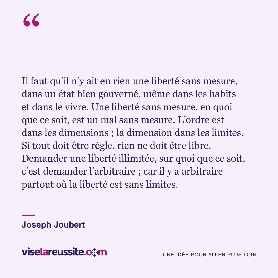 « Il faut qu’il n’y ait en rien une liberté sans mesure, dans un état bien gouverné, même dans les habits et dans le vivre. Une liberté sans mesure, en quoi que ce soit, est un mal sans mesure. L’ordre est dans les dimensions ; la dimension dans les limites. Si tout doit être règle, rien ne doit être libre. Demander une liberté illimitée, sur quoi que ce soit, c’est demander l’arbitraire ; car il y a arbitraire partout où la liberté est sans limites. » — Joseph Joubert — Vise la Réussite