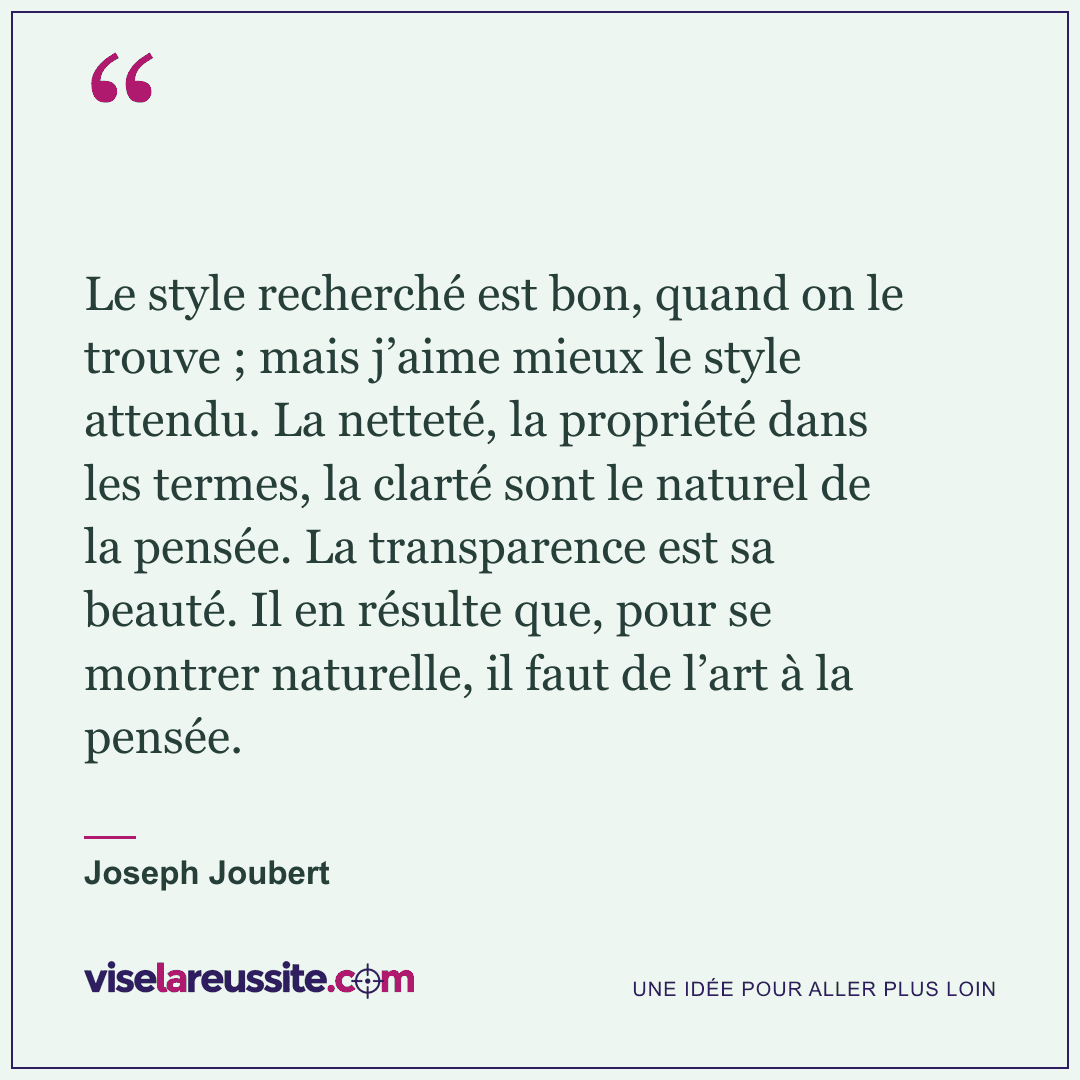 « Le style recherché est bon, quand on le trouve ; mais j’aime mieux le style attendu. La netteté, la propriété dans les termes, la clarté sont le naturel de la pensée. La transparence est sa beauté. Il en résulte que, pour se montrer naturelle, il faut de l’art à la pensée. » — Joseph Joubert — Vise la Réussite