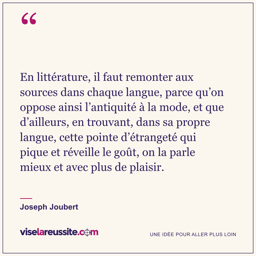 « En littérature, il faut remonter aux sources dans chaque langue, parce qu’on oppose ainsi l’antiquité à la mode, et que d’ailleurs, en trouvant, dans sa propre langue, cette pointe d’étrangeté qui pique et réveille le goût, on la parle mieux et avec plus de plaisir. » — Joseph Joubert — Vise la Réussite