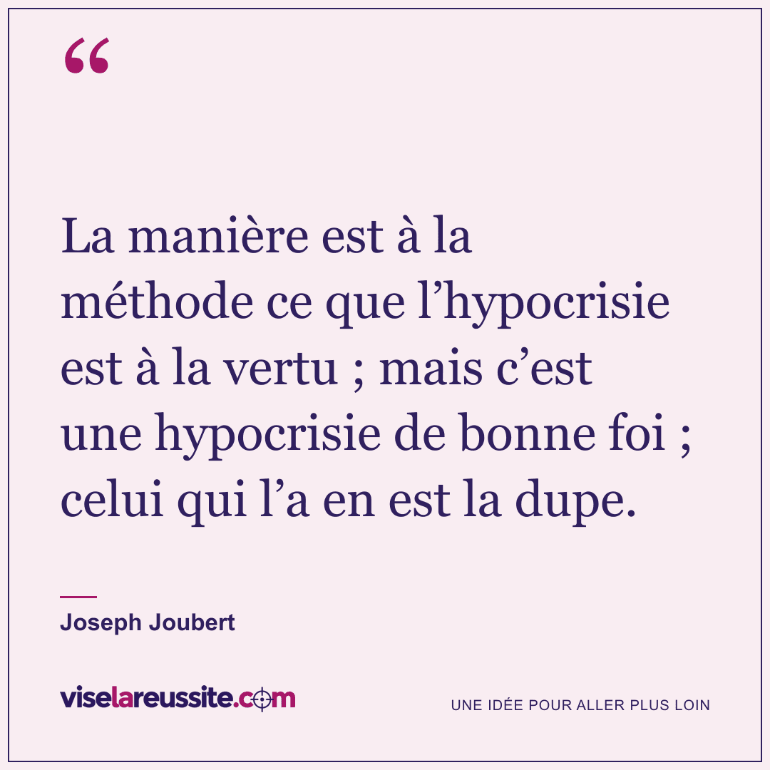 « La manière est à la méthode ce que l’hypocrisie est à la vertu ; mais c’est une hypocrisie de bonne foi ; celui qui l’a en est la dupe. » — Joseph Joubert — Vise la Réussite