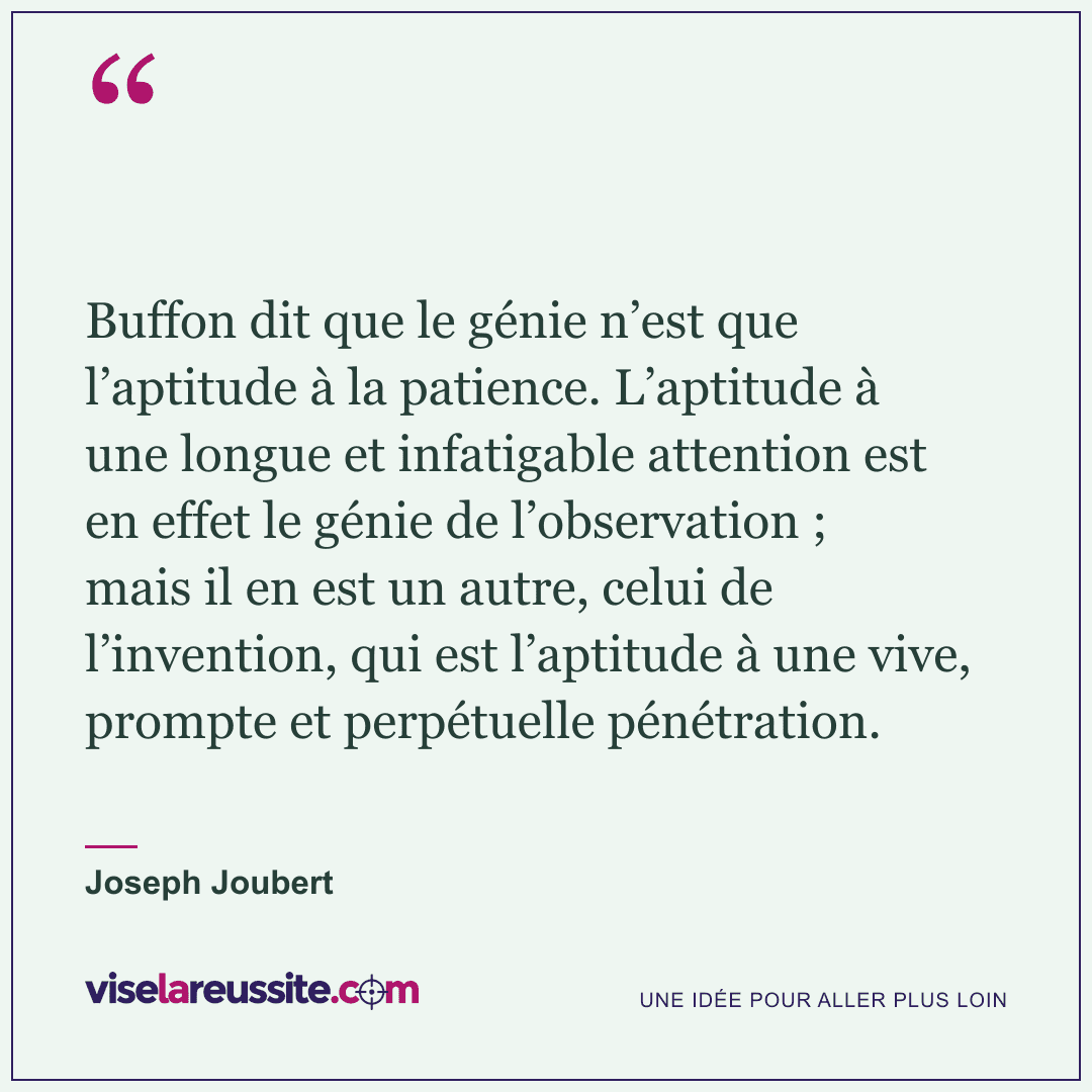 « Buffon dit que le génie n’est que l’aptitude à la patience. L’aptitude à une longue et infatigable attention est en effet le génie de l’observation ; mais il en est un autre, celui de l’invention, qui est l’aptitude à une vive, prompte et perpétuelle pénétration. » — Joseph Joubert — Vise la Réussite