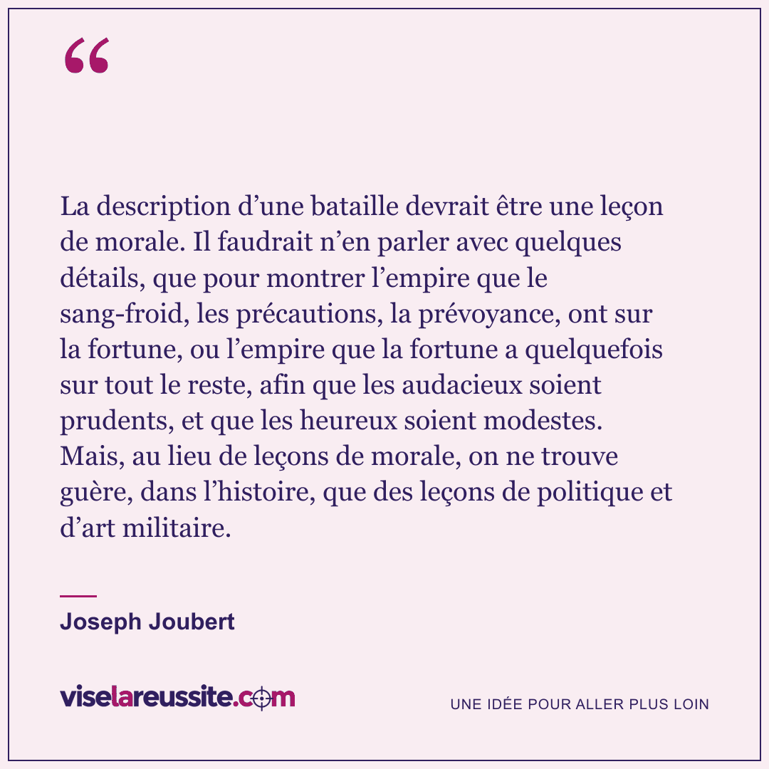 « La description d’une bataille devrait être une leçon de morale. Il faudrait n’en parler avec quelques détails, que pour montrer l’empire que le sang-froid, les précautions, la prévoyance, ont sur la fortune, ou l’empire que la fortune a quelquefois sur tout le reste, afin que les audacieux soient prudents, et que les heureux soient modestes. Mais, au lieu de leçons de morale, on ne trouve guère, dans l’histoire, que des leçons de politique et d’art militaire. » — Joseph Joubert — Vise la Réussite