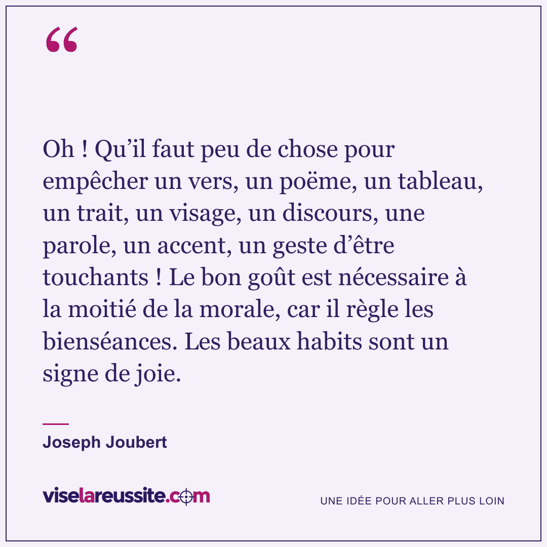 « Oh ! Qu’il faut peu de chose pour empêcher un vers, un poëme, un tableau, un trait, un visage, un discours, une parole, un accent, un geste d’être touchants ! Le bon goût est nécessaire à la moitié de la morale, car il règle les bienséances. Les beaux habits sont un signe de joie. » — Joseph Joubert — Vise la Réussite