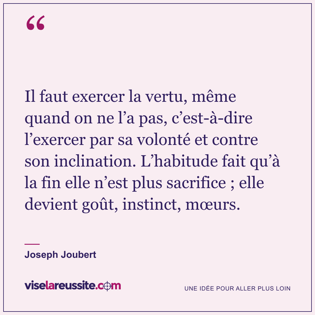 « Il faut exercer la vertu, même quand on ne l’a pas, c’est-à-dire l’exercer par sa volonté et contre son inclination. L’habitude fait qu’à la fin elle n’est plus sacrifice ; elle devient goût, instinct, mœurs. » — Joseph Joubert — Vise la Réussite