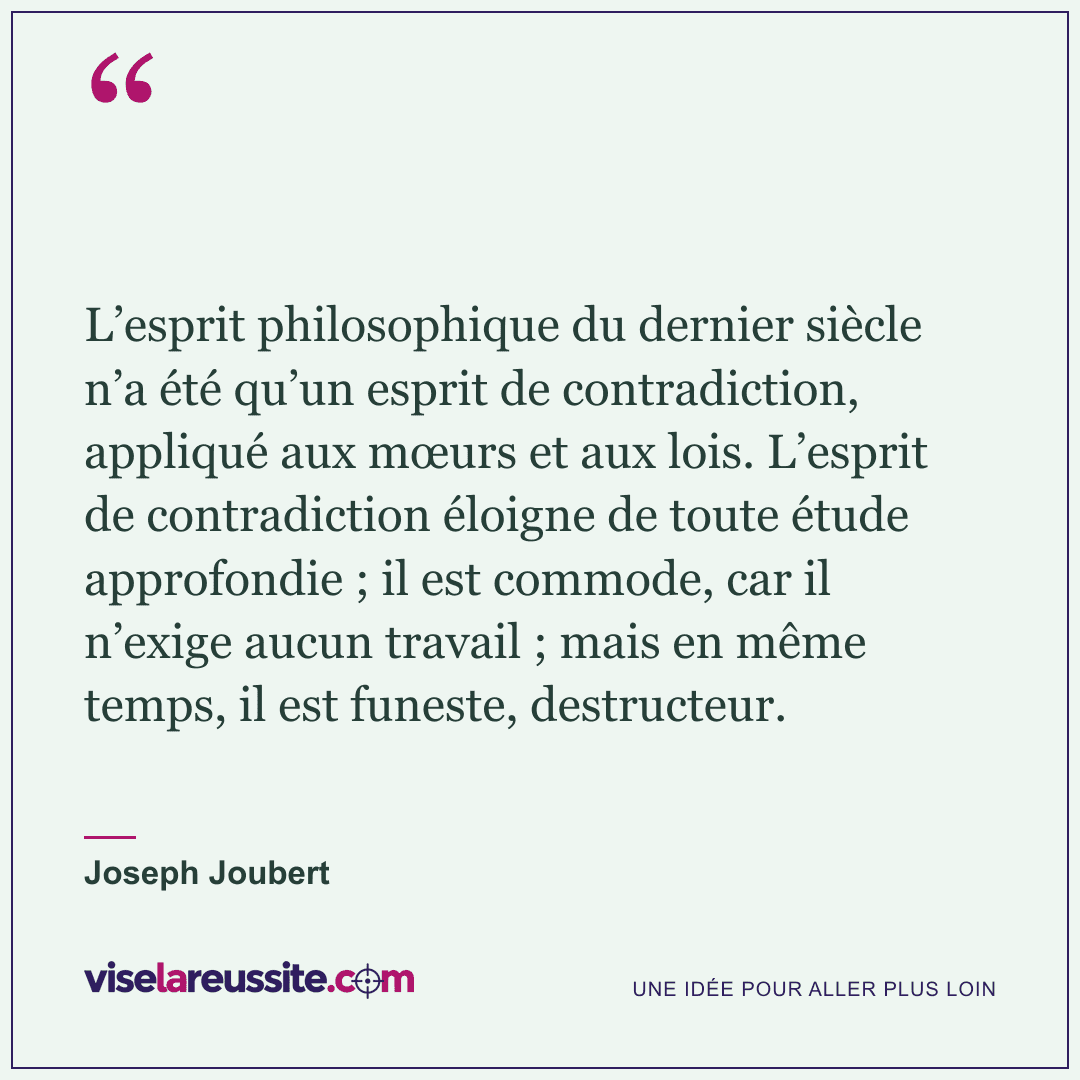 « L’esprit philosophique du dernier siècle n’a été qu’un esprit de contradiction, appliqué aux mœurs et aux lois. L’esprit de contradiction éloigne de toute étude approfondie ; il est commode, car il n’exige aucun travail ; mais en même temps, il est funeste, destructeur. » — Joseph Joubert — Vise la Réussite