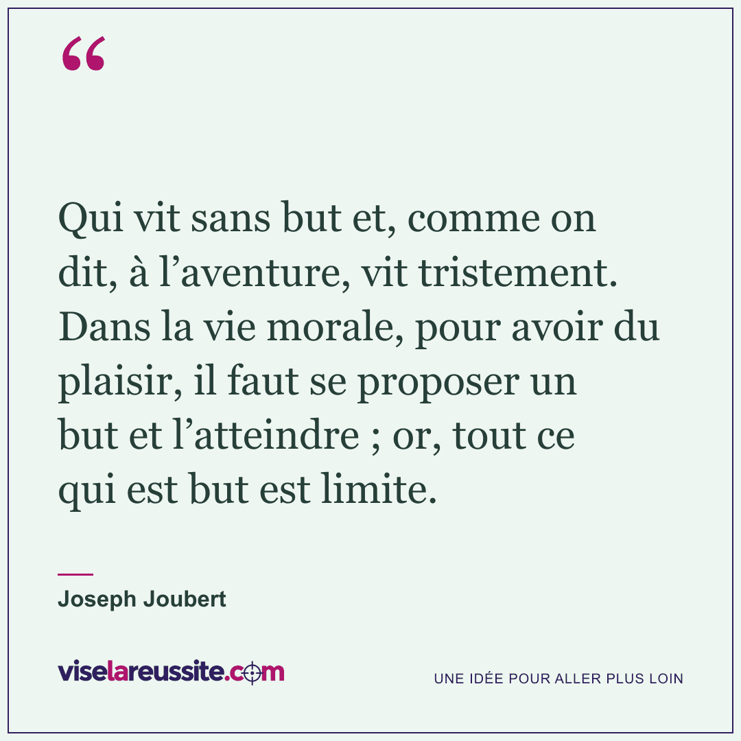 « Qui vit sans but et, comme on dit, à l’aventure, vit tristement. Dans la vie morale, pour avoir du plaisir, il faut se proposer un but et l’atteindre ; or, tout ce qui est but est limite. » — Joseph Joubert — Vise la Réussite