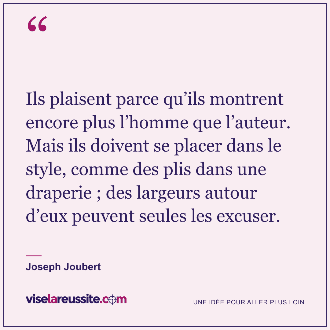 « Ils plaisent parce qu’ils montrent encore plus l’homme que l’auteur. Mais ils doivent se placer dans le style, comme des plis dans une draperie ; des largeurs autour d’eux peuvent seules les excuser. » — Joseph Joubert — Vise la Réussite