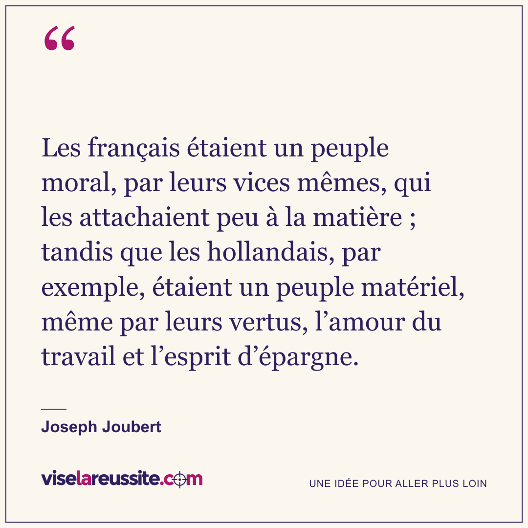 « Les français étaient un peuple moral, par leurs vices mêmes, qui les attachaient peu à la matière ; tandis que les hollandais, par exemple, étaient un peuple matériel, même par leurs vertus, l’amour du travail et l’esprit d’épargne. » — Joseph Joubert — Vise la Réussite