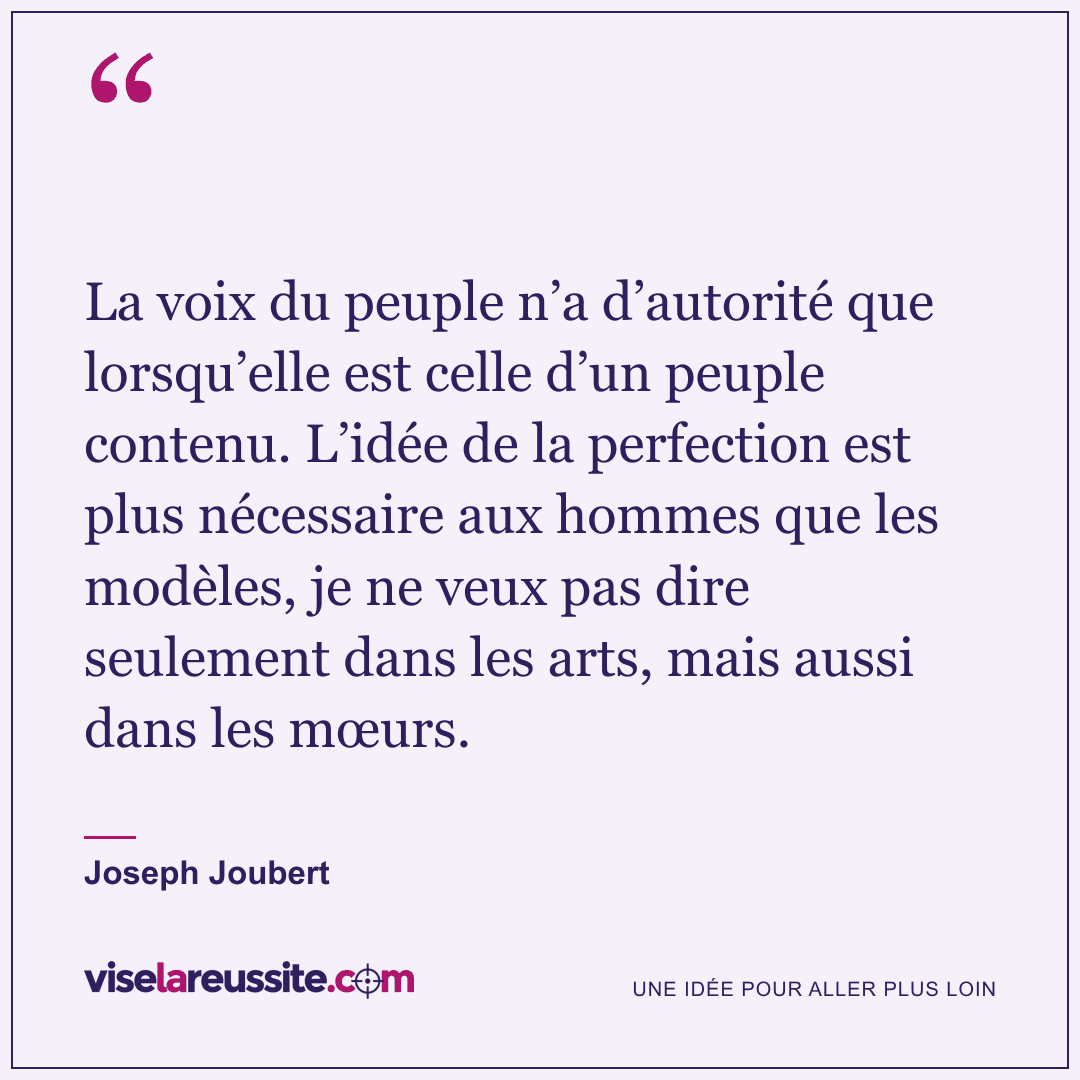 « La voix du peuple n’a d’autorité que lorsqu’elle est celle d’un peuple contenu. L’idée de la perfection est plus nécessaire aux hommes que les modèles, je ne veux pas dire seulement dans les arts, mais aussi dans les mœurs. » — Joseph Joubert — Vise la Réussite