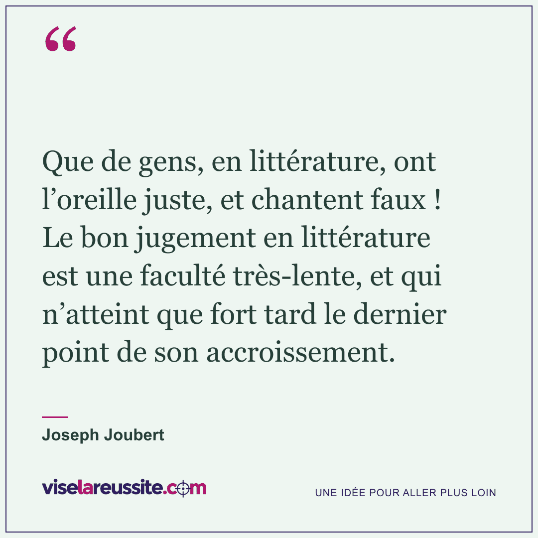 « Que de gens, en littérature, ont l’oreille juste, et chantent faux ! Le bon jugement en littérature est une faculté très-lente, et qui n’atteint que fort tard le dernier point de son accroissement. » — Joseph Joubert — Vise la Réussite