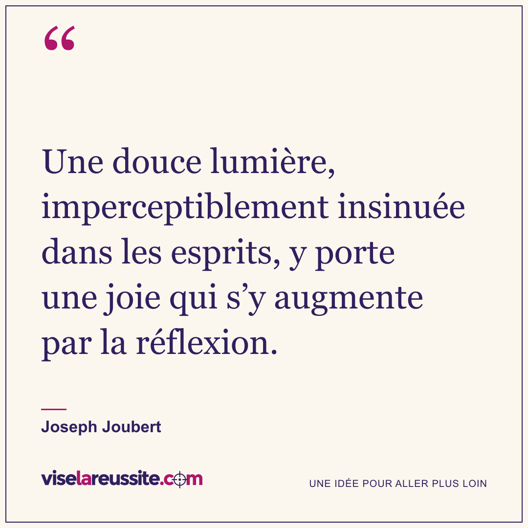 « Une douce lumière, imperceptiblement insinuée dans les esprits, y porte une joie qui s’y augmente par la réflexion. » — Joseph Joubert — Vise la Réussite