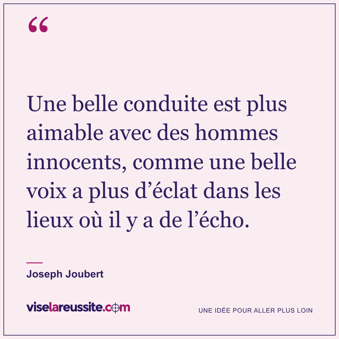 « Une belle conduite est plus aimable avec des hommes innocents, comme une belle voix a plus d’éclat dans les lieux où il y a de l’écho. » — Joseph Joubert — Vise la Réussite