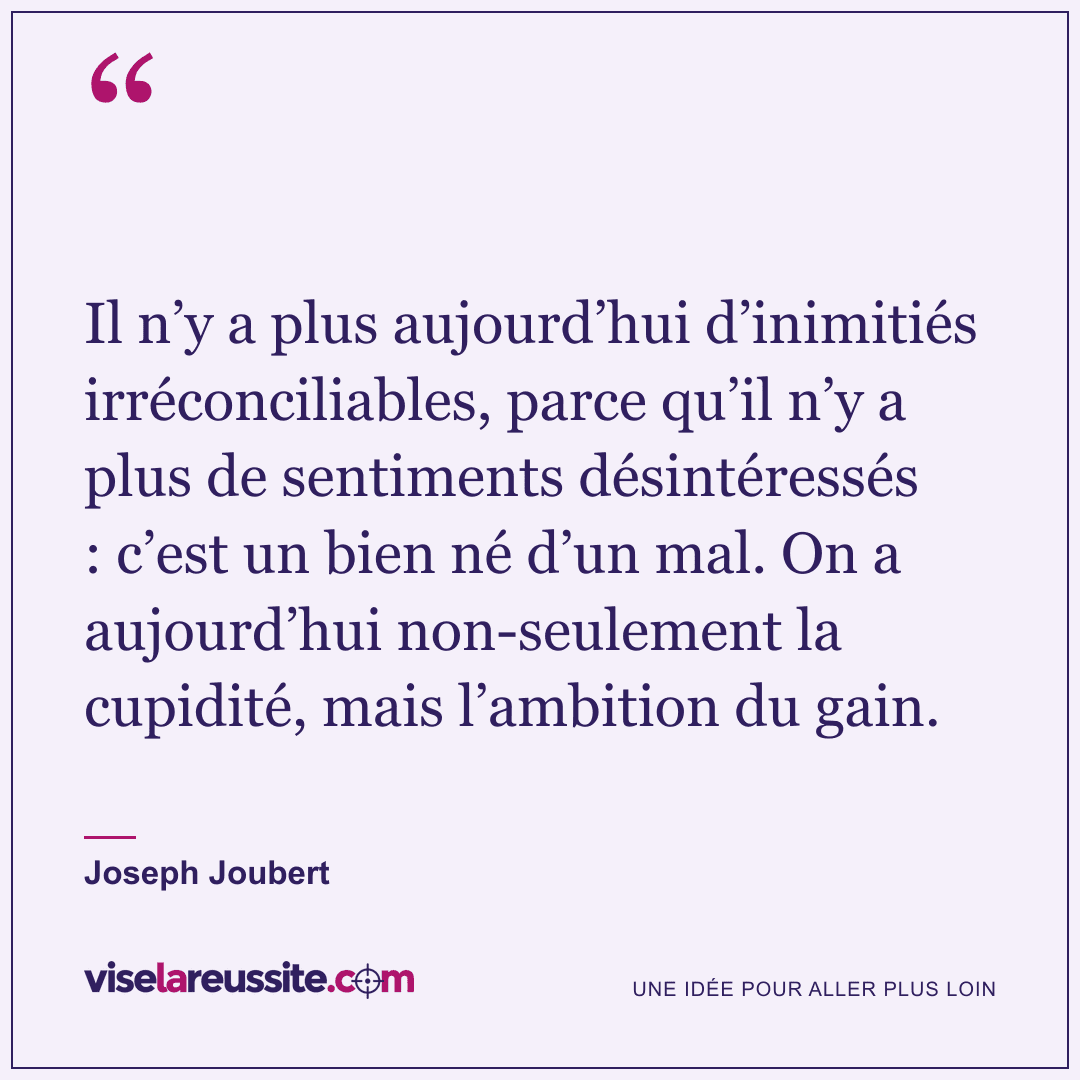 « Il n’y a plus aujourd’hui d’inimitiés irréconciliables, parce qu’il n’y a plus de sentiments désintéressés : c’est un bien né d’un mal. On a aujourd’hui non-seulement la cupidité, mais l’ambition du gain. » — Joseph Joubert — Vise la Réussite