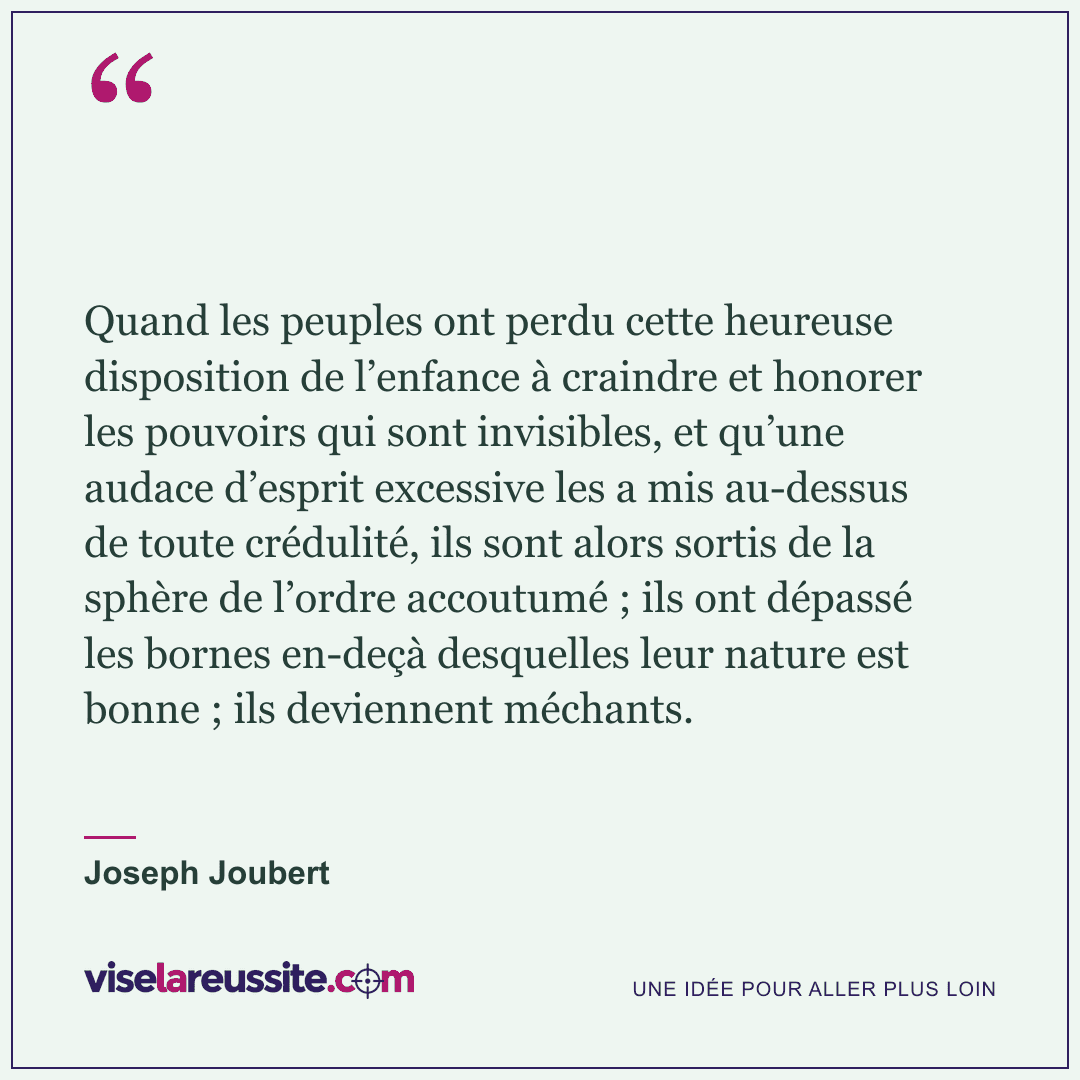 « Quand les peuples ont perdu cette heureuse disposition de l’enfance à craindre et honorer les pouvoirs qui sont invisibles, et qu’une audace d’esprit excessive les a mis au-dessus de toute crédulité, ils sont alors sortis de la sphère de l’ordre accoutumé ; ils ont dépassé les bornes en-deçà desquelles leur nature est bonne ; ils deviennent méchants. » — Joseph Joubert — Vise la Réussite