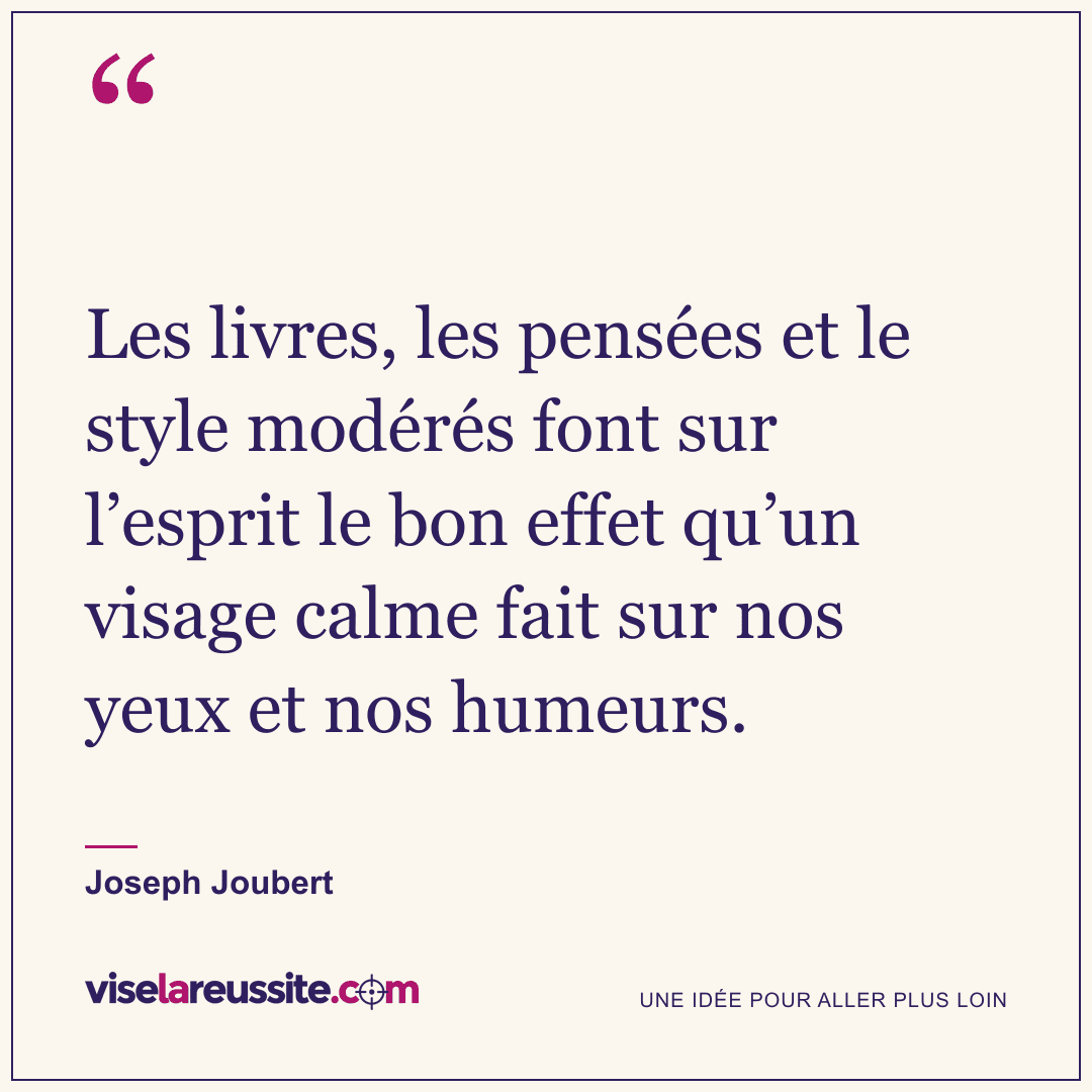 « Les livres, les pensées et le style modérés font sur l’esprit le bon effet qu’un visage calme fait sur nos yeux et nos humeurs. » — Joseph Joubert — Vise la Réussite