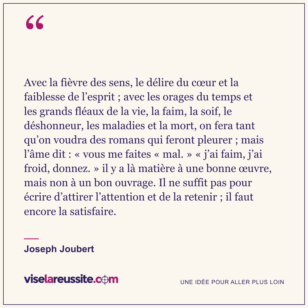 « Avec la fièvre des sens, le délire du cœur et la faiblesse de l’esprit ; avec les orages du temps et les grands fléaux de la vie, la faim, la soif, le déshonneur, les maladies et la mort, on fera tant qu’on voudra des romans qui feront pleurer ; mais l’âme dit : « vous me faites « mal. » « j’ai faim, j’ai froid, donnez. » il y a là matière à une bonne œuvre, mais non à un bon ouvrage. Il ne suffit pas pour écrire d’attirer l’attention et de la retenir ; il faut encore la satisfaire. » — Joseph Joubert — Vise la Réussite