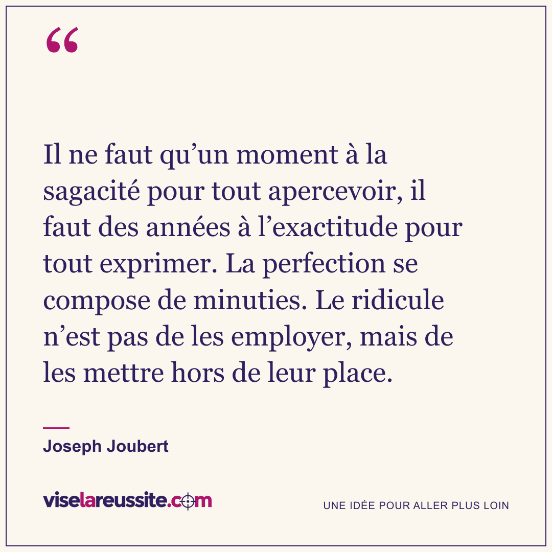 « Il ne faut qu’un moment à la sagacité pour tout apercevoir, il faut des années à l’exactitude pour tout exprimer. La perfection se compose de minuties. Le ridicule n’est pas de les employer, mais de les mettre hors de leur place. » — Joseph Joubert — Vise la Réussite