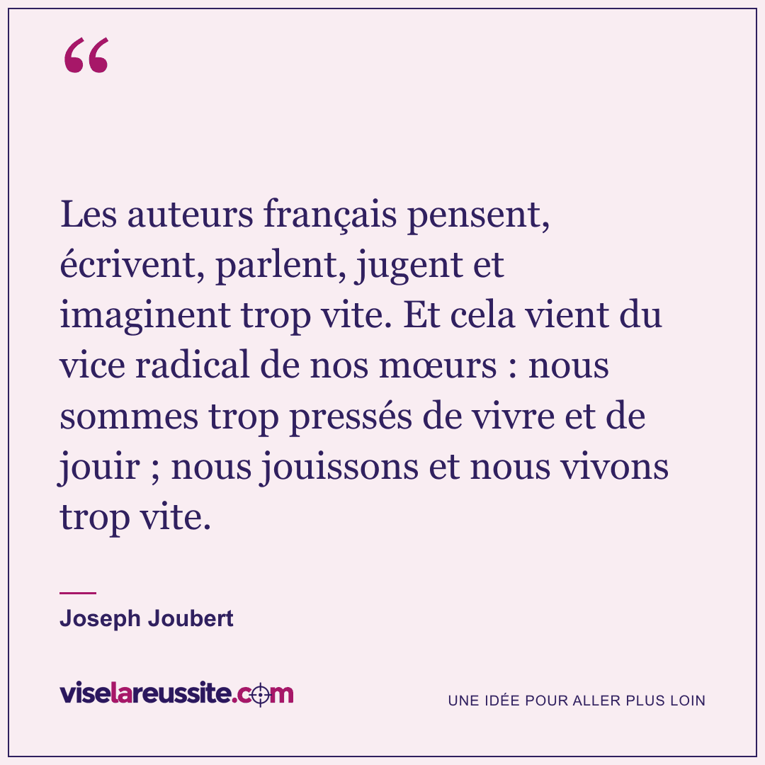 « Les auteurs français pensent, écrivent, parlent, jugent et imaginent trop vite. Et cela vient du vice radical de nos mœurs : nous sommes trop pressés de vivre et de jouir ; nous jouissons et nous vivons trop vite. » — Joseph Joubert — Vise la Réussite